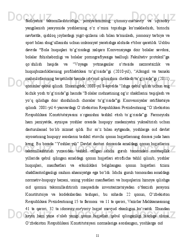 11faoliyatini   takomillashtirishga,   jamiyatimizning   ijtimoiy-ma'naviy   va   iqtisodiy
yangilanish   jarayonida   yoshlarning   o‘z   o‘rnini   topishiga   ko‘maklashish,   birinchi
navbatda,   qishloq   joylardagi   yigit-qizlarni   ish   bilan   ta'minlash,   jismoniy   tarbiya   va
sport bilan shug‘ullanishi uchun imkoniyat yaratishga alohida e'tibor qaratildi. Ushbu
davrda   “ Bola   huquqlari   to‘g‘risidagi   xalqaro   Konvensiyaga   doir   bolalar   savdosi,
bolalar   fohishabozligi   va   bolalar   pornografiyasiga   taalluqli   Fakultativ   protokol”ga
qo`shilish   haqida   va   “Voyaga   yetmaganlar   o‘rtasida   nazoratsizlik   va
huquqbuzarliklarning   profilaktikasi   to‘g‘risida”gi   (2010-yil),   “Alkogol   va   tamaki
mahsulotlarining tarqatilishi hamda iste'mol qilinishini cheklash to‘g‘risida”gi (2011)
qonunlar qabul qilindi. Shuningdek, 2008-yil 8-aprelda “Ishga qabul qilish uchun eng
kichik yosh to‘g‘risida”gi hamda “Bolalar mehnatining og‘ir shakllarini taqiqlash va
yo‘q   qilishga   doir   shoshilinch   choralar   to‘g‘risida ” gi   Konvensiyalar   ratifikatsiya
qilindi. 2001-yil 4-yanvardagi O`zbekiston Respublikasi Prezidentining “O`zbekiston
Respublikasi   Konstitutsiyasini   o`rganishni   tashkil   etish   to`g`risida”gi   Farmoyishi
ham   jamiyatda,   ayniqsa   yoshlar   orasida   huquqiy   madaniyatni   yuksaltirish   uchun
dasturulamal   bo`lib   xizmat   qildi.   Bir   so’z   bilan   aytganda,   yoshlarga   oid   davlat
siyosatining huquqiy asoslarini tashkil etuvchi qonun hujjatlarining doirasi juda ham
keng. Bu borada “Yoshlar  yili” Davlat dasturi doirasida amaldagi qonun hujjatlarini
takomillashtirish   yuzasidan   tashkil   etilgan   ishchi   guruh   tomonidan   mustaqillik
yillarida   qabul   qilingan   amaldagi   qonun   hujjatlari   atroflicha   tahlil   qilinib,   yoshlar
huquqlari,   manfaatlari   va   erkinliklari   belgilangan   qonun   hujjatlari   tizimi
shakllantirilganligi muhim ahamiyatga ega bo‘ldi. Ishchi guruh tomonidan amaldagi
normativ-huquqiy  bazani,  uning  yoshlar  manfaatlari   va  huquqlarini  himoya  qilishga
oid   qismini   takomillashtirish   maqsadida   inventarizatsiyadan   o‘tkazish   jarayoni
Konstitutsiya   va   kodekslardan   tashqari,   bu   sohada   22   qonun,   O‘zbekiston
Respublikasi   Prezidentining 15 ta farmoni   va 11 ta qarori, Vazirlar Mahkamasining
41   ta   qarori,   32   ta   idoraviy-me'yoriy   hujjat   mavjud   ekanligini   ko‘rsatdi.   Shundan
keyin   ham   yana   o‘nlab   yangi   qonun   hujjatlari   qabul   qilinganligi   hisobga   olinsa,
O‘zbekiston   Respublikasi   Konstitutsiyasi   normalariga   asoslangan,   yoshlarga   oid