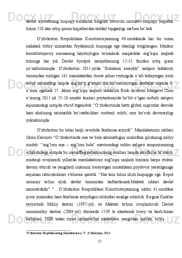 12davlat   siyosatining   huquqiy   asoslarini   belgilab   beruvchi   normativ-huquqiy   hujjatlar
tizimi   150   dan ortiq   qonun   hujjatlaridan   tashkil   topganligi   ma'lum   bo‘ladi.
O‘zbekiston   Respublikasi   Konstitutsiyasining   40-moddasida   har   bir   inson
malakali   tibbiy   xizmatdan   foydalanish   huquqiga   ega   ekanligi   belgilangan.   Mazkur
konstitutsiyaviy   normaning   hayotiyligini   ta'minlash   maqsadida   sog‘liqni   saqlash
tizimiga   har   yili   Davlat   byudjeti   xarajatlarining   12-15   foizdan   ortiq   qismi
yo‘naltirilmoqda.   O‘zbekiston   2011-yilda   “Bolalarni   asraylik”   xalqaro   tashkiloti
tomonidan tuzilgan 161 mamlakatdan iborat  jahon reytingida o‘sib kelayotgan  yosh
avlod   salomatligi   haqida   eng   ko‘p   g‘amxo‘rlik   ko‘rsatilayotgan   davlatlar   orasida   9-
o‘rinni egalladi  27. Jahon sog‘liqni saqlash  tashkiloti  Bosh direktori  Margaret Chen
o‘zining   2011-yil   25-26   noyabr   kunlari   poytaxtimizda   bo‘lib   o‘tgan   nufuzli   xalqaro
anjumandagi nutqida e'tirof etganidek: “O‘zbekistonda hatto global inqirozlar davrida
ham   aholining   salomatlik   ko‘rsatkichlari   muttasil   oshib,   umr   ko‘rish   davomiyligi
yuksalmoqda.
O‘zbekiston   bu bilan  haqli  ravishda  faxrlansa   arziydi”.  Mamlakatimiz  rahbari
Islom Karimov “O‘zbekistonda ona va bola salomatligini muhofaza qilishning milliy
modeli:   “sog‘lom   ona   –   sog‘lom   bola”   mavzusidagi   ushbu   xalqaro   simpoziumning
ochilishidagi nutqida bu muvaffaqiyatlarimizning omillari haqida atroflicha to‘xtalib,
mustaqil   rivojlanish   yillarida   mamlakatimiz   sog‘liqni   saqlash   tizimini   barpo   etishni
davom ettirish va yangilash imkonini berayotgan mustahkam poydevor yaratilganiga
anjuman ishtirokchilari e'tiborini  qaratdi. “Har kim  bilim  olish huquqiga ega. Bepul
umumiy   ta'lim   olish   davlat   tomonidan   kafolatlanadi.Maktab   ishlari   davlat
nazoratidadir”   6
  .   O‘zbekiston   Respublikasi   Konstitutsiyasining   ushbu   41-moddasi
ijrosi yuzasidan ham faxrlansa arziydigan islohotlar amalga oshirildi. Birgina Kadrlar
tayyorlash   Milliy   dasturi   (1997-yil)   va   Maktab   ta'limi   rivojlantirish   Davlat
umummilliy   dasturi   (2004-yil)   doirasida   1539   ta   akademik   litsey   va   kasb-hunar
kollejlari,   7800   tadan   ziyod   umumta'lim   maktablari   yangitdan   qurilib,   to‘liq
6
O’zbekiston   Respblikasining   Konstitutsiyasi.-T.:   O’zbekiston,   2013 .