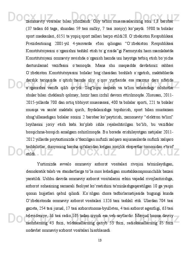 13zamonaviy   vositalar   bilan   jihozlandi.   Oliy   ta'lim   muassasalarining   soni   1,8   barobar
(37   tadan   66   taga,   shundan   59   tasi   milliy,   7   tasi   xorijiy)   ko‘paydi.   5980   ta   bolalar
sport maskanlari, 6151 ta yopiq sport zallari barpo etildi28. O`zbekiston Respublikasi
Prezidentining   2001-yil   4-yanvarda   e'lon   qilingan   “O`zbekiston   Respublikasi
Konstitutsiyasini o`rganishni tashkil etish to`g`risida”gi Farmoyishi ham mamlakatda
Konstitutsiyani ommaviy ravishda o`rganish hamda uni hayotga tatbiq etish bo`yicha
dasturulamal   vazifasini   o`tamoqda.   Mana   shu   maqsadda   davlatimiz   rahbari
O`zbekiston   Konstitutsiyasini   bolalar   bog`chasidan   boshlab   o`rgatish,   maktablarda
darslik   tariqasida   o`qitish   hamda   oliy   o`quv   yurtlarida   esa   maxsus   dars   sifatida
o`rganishni   vazifa   qilib   qo`ydi.   Sog‘liqni   saqlash   va   ta'lim   sohasidagi   islohotlar
shular bilan cheklanib qolmay, hozir ham izchil davom ettirilmoqda. Xususan, 2011-
2015-yillarda 700 dan ortiq tibbiyot muassasasi, 400 ta bolalar sporti, 221 ta bolalar
musiqa   va   san'at   maktabi   qurib,   foydalanishga   topshirish,   sport   bilan   muntazam
shug‘ullanadigan   bolalar   sonini   2  barobar   ko‘paytirish,   zamonaviy   “elektron   ta'lim”
loyihasini   joriy   etish   kabi   ko‘plab   ishla   rejalashtirilgan   bo‘lib,   bu   vazifalar
bosqichma-bosqich amalgam oshirilmoqda. Bu borada erishilayotgan natijalar 2011-
2012 yillarda poytaxtimizda o‘tkazilgan nufuzli xalqaro anjumanlarda nufuzli xalqaro
tashkilotlar, dunyoning barcha qit'alaridan kelgan xorijlik ekspertlar tomonidan e'tirof
etildi.
Yurtimizda   avvalo   ommaviy   axborot   vositalari   rivojini   ta'minlaydigan,
demokratik talab va standartlarga to‘la mos keladigan mustahkamqonunchilik bazasi
yaratildi.  Ushbu   davrda  ommaviy  axborot  vositalarini  erkin  vajadal  rivojlantirishga,
axborot sohasining samarali faoliyat ko‘rsatishini ta'minlashgaqaratilgan 10 ga yaqin
qonun   hujjatlari   qabul   qilindi.   Ko`rilgan   chora   tadbirlarnatijasida   bugungi   kunda
O‘zbekistonda   ommaviy   axborot   vositalari   1326   tani   tashkil   etdi.   Ulardan   704   tasi
gazeta, 254 tasi jurnal, 17 tasi axborotnoma-byulleten, 4 tasi axborot agentligi, 63 tasi
televideniye, 36 tasi radio,165 tadan ziyodi esa veb-saytlardir. Mavjud bosma davriy
nashrlarning   43   foizi,   telekanallarning   qariyb   53   foizi,   radiokanallarning   85   foizi
nodavlat   ommaviy   axborot   vositalari   hisoblanadi.
