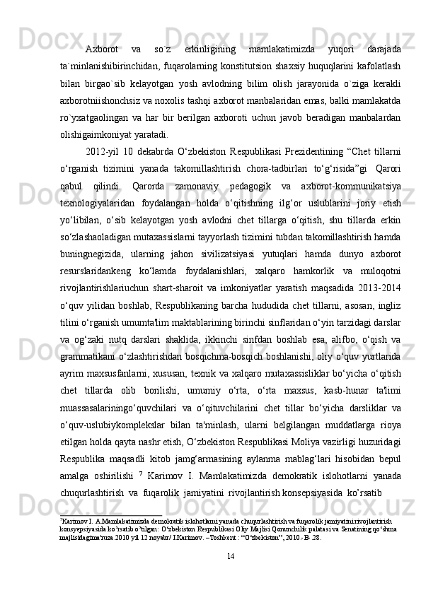 14Axborot   va   so`z   erkinligining   mamlakatimizda   yuqori   darajada
ta`minlanishibirinchidan, fuqarolarning konstitutsion shaxsiy huquqlarini  kafolatlash
bilan   birgao`sib   kelayotgan   yosh   avlodning   bilim   olish   jarayonida   o`ziga   kerakli
axborotniishonchsiz va noxolis tashqi axborot manbalaridan emas, balki mamlakatda
ro`yxatgaolingan   va   har   bir   berilgan   axboroti   uchun   javob   beradigan   manbalardan
olishigaimkoniyat yaratadi.
2012-yil   10   dekabrda   O‘zbekiston   Respublikasi   Prezidentining   “Chet   tillarni
o‘rganish   tizimini   yanada   takomillashtirish   chora-tadbirlari   to‘g‘risida”gi   Qarori
qabul   qilindi.   Qarorda   zamonaviy   pedagogik   va   axborot-kommunikatsiya
texnologiyalaridan   foydalangan   holda   o‘qitishning   ilg‘or   uslublarini   joriy   etish
yo‘libilan,   o‘sib   kelayotgan   yosh   avlodni   chet   tillarga   o‘qitish,   shu   tillarda   erkin
so‘zlashaoladigan mutaxassislarni tayyorlash tizimini tubdan takomillashtirish hamda
buningnegizida,   ularning   jahon   sivilizatsiyasi   yutuqlari   hamda   dunyo   axborot
resurslaridankeng   ko‘lamda   foydalanishlari,   xalqaro   hamkorlik   va   muloqotni
rivojlantirishlariuchun   shart-sharoit   va   imkoniyatlar   yaratish   maqsadida   2013-2014
o‘quv   yilidan   boshlab,   Respublikaning   barcha   hududida   chet   tillarni,   asosan,   ingliz
tilini o‘rganish umumta'lim maktablarining birinchi sinflaridan o‘yin tarzidagi darslar
va   og‘zaki   nutq   darslari   shaklida,   ikkinchi   sinfdan   boshlab   esa,   alifbo,   o‘qish   va
grammatikani   o‘zlashtirishdan  bosqichma-bosqich  boshlanishi,   oliy  o‘quv  yurtlarida
ayrim  maxsusfanlarni, xususan, texnik va xalqaro mutaxassisliklar  bo‘yicha o‘qitish
chet   tillarda   olib   borilishi,   umumiy   o‘rta,   o‘rta   maxsus,   kasb-hunar   ta'limi
muassasalariningo‘quvchilari   va   o‘qituvchilarini   chet   tillar   bo‘yicha   darsliklar   va
o‘quv-uslubiykomplekslar   bilan   ta'minlash,   ularni   belgilangan   muddatlarga   rioya
etilgan holda qayta nashr etish, O‘zbekiston Respublikasi Moliya vazirligi huzuridagi
Respublika   maqsadli   kitob   jamg‘armasining   aylanma   mablag‘lari   hisobidan   bepul
amalga   oshirilishi   7
  Karimov   I.   Mamlakatimizda   demokratik   islohotlarni   yanada
chuqurlashtirish   va   fuqarolik   jamiyatini   rivojlantirish   konsepsiyasida   ko’rsatib
7
Karimov I. A.Mamlakatimizda demokratik islohotlarni yanada chuqurlashtirish va fuqarolik jamiyatini rivojlantirish  
konsyepsiyasida   ko’rsatib   o’tilgan:   O‘zbekiston   Respublikasi   Oliy   Majlisi   Qonunchilik   palatasi   va   Senatining   qo‘shma  
majlisidagima'ruza.2010 yil   12   noyabr/   I.Karimov.   –Toshkent   :   “O‘zbekiston”, 2010.-B-.28.