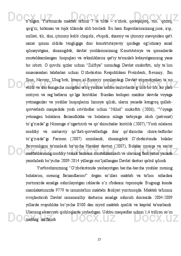 15o’tilgan.   Yurtimizda   maktab   ta'limi   7   ta   tilda   –   o‘zbek,   qoraqalpoq,   rus,   qozoq,
qirg‘iz, turkman va tojik tillarida olib boriladi. Bu ham fuqarolarimizning jinsi, irqi,
millati, tili, dini, ijtimoiy kelib chiqishi, e'tiqodi, shaxsiy va ijtimoiy mavqeidan qat'i
nazar   qonun   oldida   tengligiga   doir   konstitutsiyaviy   qoidaga   og‘ishmay   amal
qilinayotgani,   shuningdek,   davlat   yoshlarimizning   Konstitutsiya   va   qonunlarda
mustahkamlangan   huquqlari   va   erkinliklarini   qat'iy   ta'minlab   kelayotganining   yana
bir   isboti.   O`quvchi   qizlar   uchun   “Zulfiya”   nomidagi   Davlat   mukofoti,   oily   ta`lim
muassasalari   talabalari   uchun   O`zbekiston   Respublikasi   Prezidenti,   Beruniy,   Ibn
Sino,   Navoiy,   Ulug`bek,   Imom   al-Buxoriy   nomlaridagi   Davlat   stipendiyalari   ta`sis
etildi va shu kungacha mingdan ortiq yoshlar ushbu tanlovlarda g`olib bo`lib, ko`plab
imtiyoz   va   rag`batlarni   qo`lga   kiritdilar.   Bundan   tashqari   mazkur   davrda   voyaga
yetmaganlar   va   yoshlar   huquqlarini   himoya   qilish,   ularni   yanada   kengroq   qullab-
quvvatlash   maqsadida   yosh   iste'dodlar   uchun   “Nihol”   mukofoti   (2006),   “Voyaga
yetmagan   bolalarni   farzandlikka   va   bolalarni   oilaga   tarbiyaga   olish   (patronat)
to‘g‘risida”gi  Nizomga o‘zgartirish va qo‘shimchalar kiritildi (2007),“Yosh oilalarni
moddiy   va   ma'naviy   qo‘llab-quvvatlashga   doir   qo‘shimcha   chora-tadbirlar
to‘g‘risida”gi   Farmon   (2007)   imzolandi,   shuningdek   O‘zbekistonda   bolalar
farovonligini   ta'minlash   bo‘yicha   Harakat   dasturi   (2007),   Bolalar   musiqa   va   san'at
maktablarining moddiy-texnik bazasini mustahkamlash va ularning faoliyatini yanada
yaxshilash   bo‘yicha   2009-2014   yillarga   mo‘ljallangan   Davlat   dasturi   qabul   qilindi.
Yurtboshimizning  “O‘zbekistonda yashayotgan  barcha-barcha yoshlar  mening
bolalarim,   mening   farzandlarim!”   degan   so‘zlari   maktab   va   ta'lim   sohadasi
yurtimizda   amalga   oshirilayotgan   ishlarda   o‘z   ifodasini   topmoqda.   Bugungi   kunda
mamlakatimizda 9779 ta umumta'lim  maktabi  faoliyat  yuritmoqda. Maktab ta'limini
rivojlantirish   Davlat   umummilliy   dasturini   amalga   oshirish   doirasida   2004-2009
yillarda   respublika   bo‘yicha   8500   dan   ziyod   maktab   qurildi   va   kapital   ta'mirlandi.
Ularning aksariyati qishloqlarda joylashgan. Ushbu maqsadlar uchun 1,4 trillion so‘m
mablag`   sarflandi.