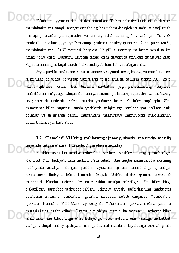 16“Kadrlar   tayyorash   dasturi   deb   nomolgan   Ta'lim   sohasini   isloh   qilish   dasturi
mamlakatimizda yangi jamiyat qurishning bosqichma-bosqich va tadrijiy rivojlanish
prinsipiga   asoslangan   iqtisodiy   va   siyosiy   islohotlarning   biz   tanlagan   “o‘zbek
modeli” – o‘z taraqqiyot yo‘limizning ajralmas tarkibiy qismidir.   Dasturga muvofiq
mamlakatimizda   “9+3”   sxemasi   bo‘yicha   12   yillik   umumiy   majburiy   bepul   ta'lim
tizimi   joriy   etildi.   Dasturni   hayotga   tatbiq   etish   davomida   uzluksiz   xususiyat   kasb
etgan   ta'limning nafaqat   shakli,   balki mohiyati ham   tubdan   o‘zgartirildi.
Ayni paytda davlatimiz rahbari tomonidan yoshlarning huquq va manfaatlarini
ta’minlash   bo‘yicha   qo‘yilgan   vazifalarni   to‘liq   amalga   oshirish   uchun   hali   ko‘p
ishlar   qilinishi   kerak.   Bu,   birinchi   navbatda,   yigit-qizlarimizning   olijanob
intilishlarini   ro‘yobga   chiqarish,   jamiyatimizning   ijtimoiy,   iqtisodiy   va   ma’naviy
rivojlanishida   ishtirok   etishida   barcha   yordamni   ko‘rsatish   bilan   bog‘liqdir.   Shu
munosabat   bilan   bugungi   kunda   yoshlarda   xalqimizga   mutlaqo   yot   bo‘lgan   turli
oqimlar   va   ta’sirlarga   qarshi   mustahkam   mafkuraviy   immunitetni   shakllantirish
dolzarb ahamiyat   kasb etadi.
1.2. “Kamolot”   YIHning   yoshlarning   ijtimoiy,   siyosiy,   ma`naviy-   marifiy
hayotida tutgan   o`rni (“Turkiston”   gazetasi   misolida)
Yoshlar   siyosatini   amalga   oshirishda,   yurtimiz   yoshlarini   keng   qamrab   olgan
Kamolot   YIH   faoliyati   ham   muhim   o`rin   tutadi.   Shu   nuqtai   nazardan   harakatning
2014-yilda   amalga   oshirgan   yoshlar   siyosatini   ijrosini   taminlashga   qaratilgan
harakatning   faoliyati   bilan   tanishib   chiqdik.   Ushbu   dastur   ijrosini   ta'minlash
maqsadida   Harakat   tizimida   bir   qator   ishlar   amalga   oshirilgan.   Shu   bilan   birga
o`tkazilgan,   targ`ibot   tashviqot   ishlari,   ijtimoiy   siyosiy   tadbirlarining   matbuotda
yoritilishi   xususan   “Turkiston”   gazetasi   misolida   ko’rib   chiqamiz.   “Turkiston”
gazetasi   “Kamolot”   YIH   Markaziy   kengashi,   “Turkiston”   gazetasi   mehnat   jamoasi
muassisligida   nashr   etiladi.   Gazeta   o’z   oldiga   respublika   yoshlarini   axborot   bilan
ta`minlash,   shu   bilan   birga   o’sib   kelayotgan   yosh   avlodni   ona   Vatanga   muhabbat,
yurtga   sadoqat,   milliy   qadriyatlarimizga   hurmat   ruhida   tarbiyalashga   xizmat   qilish