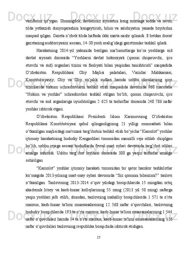 17vazifasini   qo’ygan.  Shuningdek, davlatimiz  siyosatini  keng  ommaga  sodda  va ravon
tilda   yetkazish   dunyoqarashini   kengaytirish,   bilim   va   salohiyatini   yanada   boyitishni
maqsad qilgan. Gazeta o’zbek tilida haftada ikki marta nashr qilinadi. 8 betdan iborat
gazetaning   auditoriyasini   asosan,   14-30   yosh   oralig’idagi   gazetxonlar   tashkil   qiladi.
Harakatning   2014-yil   yakunida   berilgan   ma’lumotlarga   ko’ra   yoshlarga   oid
davlat   siyosati   doirasida   “Yoshlarni   davlat   hokimiyati   (qonun   chiqaruvchi,   ijro
etuvchi   va   sud)   organlari   tizimi   va   faoliyati   bilan   yaqindan   tanishtirish”   maqsadida
O‘zbekiston   Respublikasi   Oliy   Majlisi   palatalari,   Vazirlar   Mahkamasi,
Konstitutsiyaviy,   Oliy   va   Oliy   xo‘jalik   sudlari   hamda   ushbu   idoralarning   quyi
tizimlarida   turkum   uchrashuvlarni   tashkil   etish   maqsadida   davomida   960   marotaba
“Hokim   va   yoshlar”   uchrashuvlari   tashkil   etilgan   bo‘lib,   qonun   chiqaruvchi,   ijro
etuvchi   va   sud   organlariga   uyushtirilgan   2   625   ta   tashriflar   doirasida   248   786   nafar
yoshlar   ishtirok   etgan.
O‘zbekiston   Respublikasi   Prezidenti   Islom   Karimovning   O‘zbekiston
Respublikasi   Konstitutsiyasi   qabul   qilinganligining   21   yilligi   munosabati   bilan
o‘tkazilgan majlisidagi ma'ruzasi targ‘ibotini tashkil etish bo‘yicha “Kamolot” yoshlar
ijtimoiy   harakatining   hududiy   Kengashlari   tomonidan   manzilli   reja   ishlab   chiqilgan
bo’lib,   ushbu   rejaga   asosan   hududlarda   fevral-mart   oylari   davomida   targ‘ibot   ishlari
amalga   oshirildi.   Ushbu   targ‘ibot   loyihasi   doirasida   300   ga   yaqin   tadbirlar   amalga
oshirilgan.
“Kamolot”   yoshlar   ijtimoiy   harakati   tomonidan   bir   qator   hamkor   tashkilotlar
ko‘magida 2013-yilning mart-may oylari davomida “Siz qonunni bilasizmi?” tanlovi
o‘tkazilgan.   Tanlovining   2013-2014   o‘quv   yilidagi   bosqichlarida   15   mingdan   ortiq
akademik   litsey   va   kasb-hunar   kollejlarining   55   ming   (2013   yil   50   ming)   nafarga
yaqin   yoshlari   jalb   etilib,   shundan,   tanlovning   mahalliy   bosqichlarida   1   571   ta   o‘rta
maxsus,   kasb-hunar   ta'limi   muassasalarining   12   568   nafar   o‘quvchilari,   tanlovning
hududiy bosqichlarida 193 ta o‘rta maxsus, kasb-hunar ta'limi muassasalarining 1 544
nafar o‘quvchilari hamda 14 ta o‘rta maxsus, kasb-hunar ta'limi muassasalarining 126
nafar   o‘quvchilari tanlovning respublika   bosqichida   ishtirok   etishgan.