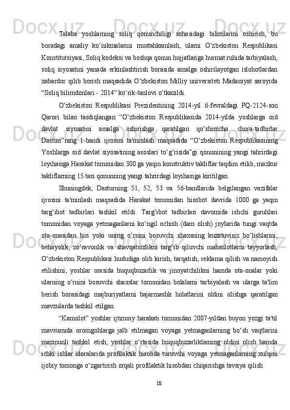 18Talaba   yoshlarning   soliq   qonunchiligi   sohasidagi   bilimlarini   oshirish,   bu
boradagi   amaliy   ko‘nikmalarini   mustahkamlash,   ularni   O‘zbekiston   Respublikasi
Konstitutsiyasi, Soliq kodeksi va boshqa qonun hujjatlariga hurmat ruhida tarbiyalash,
soliq   siyosatini   yanada   erkinlashtirish   borasida   amalga   oshirilayotgan   islohotlardan
xabardor   qilib  borish   maqsadida   O‘zbekiston   Milliy  universiteti   Madaniyat   saroyida
“Soliq bilimdonlari   -   2014”   ko‘rik-tanlovi   o‘tkazildi.
O‘zbekiston   Respublikasi   Prezidentining   2014-yil   6-fevraldagi   PQ-2124-son
Qarori   bilan   tasdiqlangan   “O‘zbekiston   Respublikasida   2014-yilda   yoshlarga   oid
davlat   siyosatini   amalga   oshirishga   qaratilgan   qo‘shimcha   chora-tadbirlar
Dasturi”ning   1-bandi   ijrosini   ta'minlash   maqsadida   “O‘zbekiston   Respublikasining
Yoshlarga  oid  davlat  siyosatining  asoslari   to‘g‘risida”gi  qonunining  yangi  tahrirdagi
loyihasiga Harakat tomonidan 300 ga yaqin konstruktiv takliflar taqdim etilib, mazkur
takliflarning   15   tasi   qonunning yangi   tahrirdagi   loyihasiga   kiritilgan.
Shuningdek,   Dasturning   51,   52,   53   va   56-bandlarida   belgilangan   vazifalar
ijrosini   ta'minlash   maqsadida   Harakat   tomonidan   hisobot   davrida   1000   ga   yaqin
targ‘ibot   tadbirlari   tashkil   etildi.   Targ‘ibot   tadbirlari   davomida   ishchi   guruhlari
tomonidan   voyaga   yetmaganlarni   ko‘ngil   ochish   (dam   olish)   joylarida   tungi   vaqtda
ota-onasidan   biri   yoki   uning   o‘rnini   bosuvchi   shaxsning   kuzatuvisiz   bo‘lishlarini,
behayolik,   zo‘ravonlik   va   shavqatsizlikni   targ‘ib   qiluvchi   mahsulotlarni   tayyorlash,
O‘zbekiston Respublikasi hududiga olib kirish, tarqatish, reklama qilish va namoyish
etilishini,   yoshlar   orasida   huquqbuzarlik   va   jinoyatchilikni   hamda   ota-onalar   yoki
ularning   o‘rnini   bosuvchi   shaxslar   tomonidan   bolalarni   tarbiyalash   va   ularga   ta'lim
berish   borasidagi   majburiyatlarni   bajarmaslik   holatlarini   oldini   olishga   qaratilgan
mavzularda   tashkil   etilgan.
“Kamolot” yoshlar  ijtimoiy harakati  tomonidan  2007-yildan buyon yozgi  ta'til
mavsumida   oromgohlarga   jalb   etilmagan   voyaga   yetmaganlarning   bo‘sh   vaqtlarini
mazmunli   tashkil   etish,   yoshlar   o‘rtasida   huquqbuzarliklarning   oldini   olish   hamda
ichki   ishlar   idoralarida   profilaktik   hisobda   turuvchi   voyaga   yetmaganlarning   xulqini
ijobiy   tomonga   o‘zgartirish   orqali   profilaktik   hisobdan   chiqarishga   tavsiya   qilish 