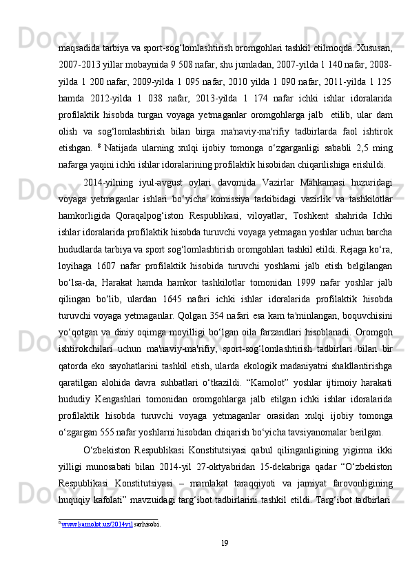 19maqsadida tarbiya va sport-sog‘lomlashtirish oromgohlari tashkil etilmoqda. Xususan,
2007-2013   yillar   mobaynida   9   508   nafar,   shu jumladan,   2007-yilda   1   140 nafar,   2008-
yilda   1   200   nafar,   2009-yilda   1   095   nafar,   2010   yilda   1   090   nafar,   2011-yilda   1   125
hamda   2012-yilda   1   038   nafar,   2013-yilda   1   174   nafar   ichki   ishlar   idoralarida
profilaktik   hisobda   turgan   voyaga   yetmaganlar   oromgohlarga   jalb   etilib,   ular   dam
olish   va   sog‘lomlashtirish   bilan   birga   ma'naviy-ma'rifiy   tadbirlarda   faol   ishtirok
etishgan.   8
  Natijada   ularning   xulqi   ijobiy   tomonga   o‘zgarganligi   sababli   2,5   ming
nafarga   yaqini   ichki   ishlar   idoralarining   profilaktik   hisobidan   chiqarilishiga   erishildi.
2014-yilning   iyul-avgust   oylari   davomida   Vazirlar   Mahkamasi   huzuridagi
voyaga   yetmaganlar   ishlari   bo‘yicha   komissiya   tarkibidagi   vazirlik   va   tashkilotlar
hamkorligida   Qoraqalpog‘iston   Respublikasi,   viloyatlar,   Toshkent   shahrida   Ichki
ishlar idoralarida profilaktik hisobda turuvchi voyaga yetmagan yoshlar uchun barcha
hududlarda tarbiya va sport sog‘lomlashtirish oromgohlari tashkil etildi. Rejaga ko‘ra,
loyihaga   1607   nafar   profilaktik   hisobida   turuvchi   yoshlarni   jalb   etish   belgilangan
bo‘lsa-da,   Harakat   hamda   hamkor   tashkilotlar   tomonidan   1999   nafar   yoshlar   jalb
qilingan   bo‘lib,   ulardan   1645   nafari   ichki   ishlar   idoralarida   profilaktik   hisobda
turuvchi voyaga yetmaganlar. Qolgan 354 nafari esa kam ta'minlangan, boquvchisini
yo‘qotgan   va   diniy   oqimga   moyilligi   bo‘lgan   oila   farzandlari   hisoblanadi.   Oromgoh
ishtirokchilari   uchun   ma'naviy-ma'rifiy,   sport-sog‘lomlashtirish   tadbirlari   bilan   bir
qatorda   eko   sayohatlarini   tashkil   etish,   ularda   ekologik   madaniyatni   shakllantirishga
qaratilgan   alohida   davra   suhbatlari   o‘tkazildi.   “Kamolot”   yoshlar   ijtimoiy   harakati
hududiy   Kengashlari   tomonidan   oromgohlarga   jalb   etilgan   ichki   ishlar   idoralarida
profilaktik   hisobda   turuvchi   voyaga   yetmaganlar   orasidan   xulqi   ijobiy   tomonga
o‘zgargan   555   nafar   yoshlarni   hisobdan   chiqarish   bo‘yicha   tavsiyanomalar   berilgan.
O‘zbekiston   Respublikasi   Konstitutsiyasi   qabul   qilinganligining   yigirma   ikki
yilligi   munosabati   bilan   2014-yil   27-oktyabridan   15-dekabriga   qadar   “O‘zbekiston
Respublikasi   Konstitutsiyasi   –   mamlakat   taraqqiyoti   va   jamiyat   farovonligining
huquqiy   kafolati”   mavzuidagi   targ‘ibot   tadbirlarini   tashkil   etildi.   Targ‘ibot   tadbirlari
8
  www.kamolot.uz/2014yil   sarhisobi.