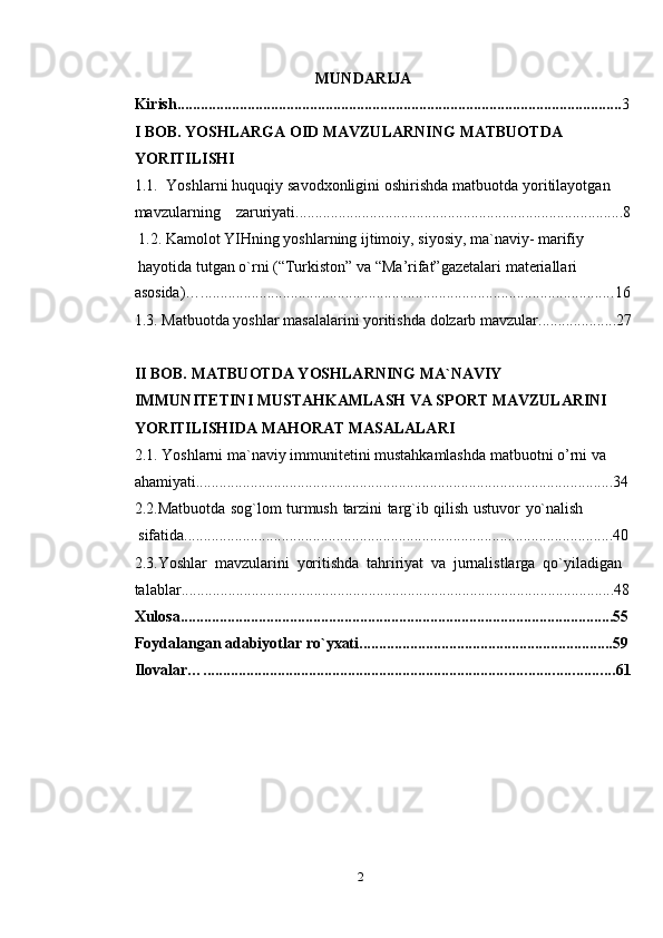 2MUNDARIJA
Kirish .................................................................................................................. 3
I BOB.   YOSHLARGA OID MAVZULARNING   MATBUOTDA  
YORITILISHI
1.1. Yoshlarni   huquqiy   savodxonligini   oshirishda   matbuotda   yoritilayotgan  
mavzularning zaruriyati .................................................................................... 8
1.2. Kamolot YIHning yoshlarning ijtimoiy, siyosiy, ma`naviy- marifiy
hayotida   tutgan   o`rni   (“Turkiston”   va   “Ma’rifat”gazetalari   materiallari
asosida)… .......................................................................................................... 16
1.3. Matbuotda   yoshlar   masalalarini   yoritishda   dolzarb   mavzular .................... 27
II BOB. MATBUOTDA YOSHLARNING MA`NAVIY  
IMMUNITETINI MUSTAHKAMLASH VA SPORT MAVZULARINI
YORITILISHIDA   MAHORAT MASALALARI
2.1. Yoshlarni ma`naviy immunitetini mustahkamlashda matbuotni o’rni va  
ahamiyati ........................................................................................................... 34
2.2. Matbuotda   sog`lom   turmush   tarzini   targ`ib   qilish   ustuvor   yo`nalish  
sifatida .............................................................................................................. 40
2.3. Yoshlar   mavzularini   yoritishda   tahririyat   va   jurnalistlarga   qo`yiladigan  
talablar ............................................................................................................... 48
Xulosa ............................................................................................................... 55
Foydalangan   adabiyotlar   ro`yxati ................................................................. 59
Ilovalar… ......................................................................................................... 61
