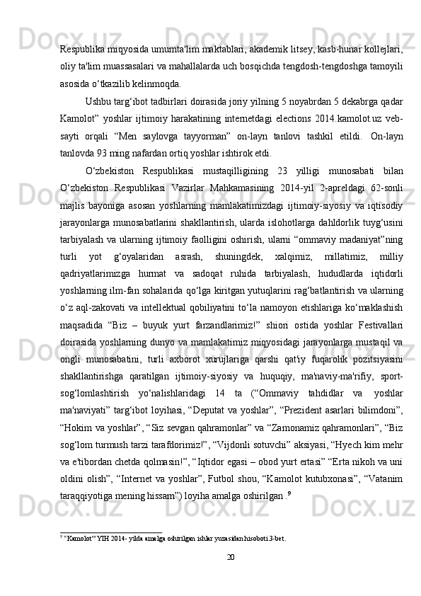 20Respublika miqyosida umumta'lim maktablari, akademik litsey, kasb-hunar kollejlari,
oliy ta'lim muassasalari va mahallalarda uch bosqichda tengdosh-tengdoshga tamoyili
asosida   o‘tkazilib   kelinmoqda.
Ushbu targ‘ibot tadbirlari doirasida joriy yilning 5 noyabrdan 5 dekabrga qadar
Kamolot”   yoshlar   ijtimoiy   harakatining   internetdagi   elections   2014.kamolot.uz   veb-
sayti   orqali   “Men   saylovga   tayyorman”   on-layn   tanlovi   tashkil   etildi.   On-layn
tanlovda   93   ming   nafardan   ortiq yoshlar ishtirok etdi.
O‘zbekiston   Respublikasi   mustaqilligining   23   yilligi   munosabati   bilan
O‘zbekiston   Respublikasi   Vazirlar   Mahkamasining   2014-yil   2-apreldagi   62-sonli
majlis   bayoniga   asosan   yoshlarning   mamlakatimizdagi   ijtimoiy-siyosiy   va   iqtisodiy
jarayonlarga   munosabatlarini   shakllantirish,   ularda   islohotlarga   dahldorlik   tuyg‘usini
tarbiyalash  va ularning ijtimoiy faolligini oshirish, ularni “ommaviy madaniyat”ning
turli   yot   g‘oyalaridan   asrash,   shuningdek,   xalqimiz,   millatimiz,   milliy
qadriyatlarimizga   hurmat   va   sadoqat   ruhida   tarbiyalash,   hududlarda   iqtidorli
yoshlarning ilm-fan sohalarida qo‘lga kiritgan yutuqlarini rag‘batlantirish va ularning
o‘z  aql-zakovati  va intellektual  qobiliyatini  to‘la namoyon etishlariga ko‘maklashish
maqsadida   “Biz   –   buyuk   yurt   farzandlarimiz!”   shiori   ostida   yoshlar   Festivallari
doirasida  yoshlarning dunyo va mamlakatimiz miqyosidagi  jarayonlarga mustaqil  va
ongli   munosabatini,   turli   axborot   xurujlariga   qarshi   qat'iy   fuqarolik   pozitsiyasini
shakllantirishga   qaratilgan   ijtimoiy-siyosiy   va   huquqiy,   ma'naviy-ma'rifiy,   sport-
sog‘lomlashtirish   yo‘nalishlaridagi   14   ta   (“Ommaviy   tahdidlar   va   yoshlar
ma'naviyati” targ‘ibot loyihasi, “Deputat  va yoshlar”, “Prezident  asarlari  bilimdoni”,
“Hokim va yoshlar”, “Siz sevgan qahramonlar” va “Zamonamiz qahramonlari”, “Biz
sog‘lom turmush tarzi tarafdorimiz!”, “Vijdonli sotuvchi” aksiyasi, “Hyech kim mehr
va e'tibordan chetda qolmasin!”, “Iqtidor egasi – obod yurt ertasi” “Erta nikoh va uni
oldini   olish”,   “Internet   va   yoshlar”,   Futbol   shou,   “Kamolot   kutubxonasi”,   “Vatanim
taraqqiyotiga   mening   hissam”)   loyiha amalga   oshirilgan   . 9
9
  “ Kamolot”   YIH   2014-   yilda   amalga   oshirilgan   ishlar   yuzasidan   hisoboti.3-bet.