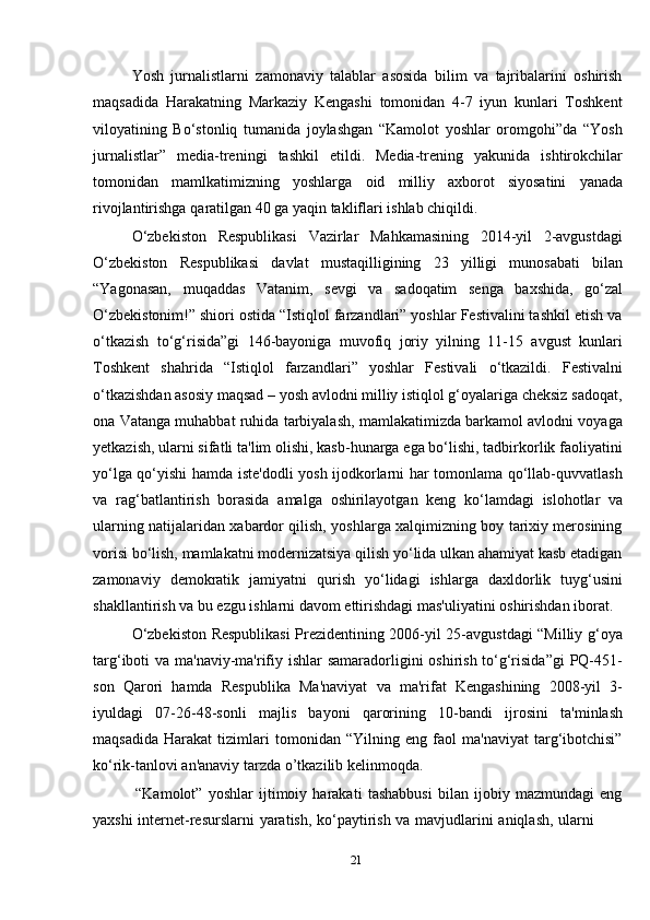 21Yosh   jurnalistlarni   zamonaviy   talablar   asosida   bilim   va   tajribalarini   oshirish
maqsadida   Harakatning   Markaziy   Kengashi   tomonidan   4-7   iyun   kunlari   Toshkent
viloyatining   Bo‘stonliq   tumanida   joylashgan   “Kamolot   yoshlar   oromgohi”da   “Yosh
jurnalistlar”   media-treningi   tashkil   etildi.   Media-trening   yakunida   ishtirokchilar
tomonidan   mamlkatimizning   yoshlarga   oid   milliy   axborot   siyosatini   yanada
rivojlantirishga   qaratilgan   40   ga yaqin takliflari ishlab chiqildi.
O‘zbekiston   Respublikasi   Vazirlar   Mahkamasining   2014-yil   2-avgustdagi
O‘zbekiston   Respublikasi   davlat   mustaqilligining   23   yilligi   munosabati   bilan
“Yagonasan,   muqaddas   Vatanim,   sevgi   va   sadoqatim   senga   baxshida,   go‘zal
O‘zbekistonim!” shiori ostida “Istiqlol farzandlari” yoshlar Festivalini tashkil etish va
o‘tkazish   to‘g‘risida”gi   146-bayoniga   muvofiq   joriy   yilning   11-15   avgust   kunlari
Toshkent   shahrida   “Istiqlol   farzandlari”   yoshlar   Festivali   o‘tkazildi.   Festivalni
o‘tkazishdan asosiy maqsad – yosh avlodni milliy istiqlol g‘oyalariga cheksiz sadoqat,
ona Vatanga muhabbat ruhida tarbiyalash, mamlakatimizda barkamol avlodni voyaga
yetkazish, ularni sifatli ta'lim olishi, kasb-hunarga ega bo‘lishi, tadbirkorlik faoliyatini
yo‘lga qo‘yishi hamda iste'dodli yosh ijodkorlarni har tomonlama qo‘llab-quvvatlash
va   rag‘batlantirish   borasida   amalga   oshirilayotgan   keng   ko‘lamdagi   islohotlar   va
ularning natijalaridan xabardor qilish, yoshlarga xalqimizning boy tarixiy merosining
vorisi bo‘lish, mamlakatni modernizatsiya qilish yo‘lida ulkan ahamiyat kasb etadigan
zamonaviy   demokratik   jamiyatni   qurish   yo‘lidagi   ishlarga   daxldorlik   tuyg‘usini
shakllantirish   va   bu   ezgu   ishlarni   davom   ettirishdagi   mas'uliyatini   oshirishdan   iborat.
O‘zbekiston Respublikasi Prezidentining 2006-yil 25-avgustdagi “Milliy g‘oya
targ‘iboti va ma'naviy-ma'rifiy ishlar  samaradorligini  oshirish to‘g‘risida”gi  PQ-451-
son   Qarori   hamda   Respublika   Ma'naviyat   va   ma'rifat   Kengashining   2008-yil   3-
iyuldagi   07-26-48-sonli   majlis   bayoni   qarorining   10-bandi   ijrosini   ta'minlash
maqsadida   Harakat   tizimlari   tomonidan   “Yilning   eng   faol   ma'naviyat   targ‘ibotchisi”
ko‘rik-tanlovi an'anaviy   tarzda   o’tkazilib   kelinmoqda.
“Kamolot”   yoshlar   ijtimoiy   harakati   tashabbusi   bilan   ijobiy   mazmundagi   eng
yaxshi   internet-resurslarni   yaratish,   ko‘paytirish   va   mavjudlarini   aniqlash,   ularni