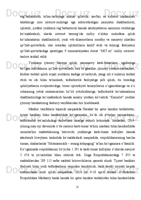 22rag‘batlantirish,   ta'lim-tarbiyaga   xizmat   qiluvchi,   xavfsiz   va   axborot   madaniyati
talablariga   mos   internet-muhitiga   ega   axborotlashgan   jamiyatni   shakllantirish,
iqtidorli, ijodkor yoshlarni rag‘batlantirish hamda salohiyatlarini namoyon etishlariga
ko‘maklashish,   ularda   internet   tarmog‘ida   milliy   o‘zlikni   muhofaza   qilish
ko‘nikmalarini   shakllantirish,   yosh   veb-dizaynerlarni   moddiy   va   manaviy   jihatdan
qo‘llab-quvvatlash,   ular   orasidan   iqtidorlilarni   kashf   etish   va   keyingi   faoliyatini
qo‘llab-quvvatlashga   qaratilgan   9   nominatsiyadan   iborat   “MIT.uz”   milliy   internet-
tanlovi tashkil   etildi.
Yoshlarni   ijtimoiy   himoya   qilish,   zamonaviy   kasb-hunarlarni   egallashga
bo‘lgan intilishlarini qo‘llab-quvvatlash, turli to‘garaklar, ijtimoiy yordam markazlari,
klublar tashkil qilish orqali yoshlarni kasbga yo‘naltirish, yangi ish o‘rinlarini tashkil
etish   va   ish   bilan   ta'minlash,   tadbirkorlik   faoliyatiga   jalb   qilish,   bu   boradagi
qobiliyatlarini rivojlantirishga, bozor iqtisodiyoti tamoyillarini o‘rganishlariga va o‘z
sohasining   yetuk   mutaxassislari   bo‘lib   yetishishlariga,   tadbirkorlik   ko‘nikmalarini
shakllantirishga   ko‘maklashish   hamda   amaliy   yordam   ko‘rsatish   “Kamolot”   yoshlar
ijtimoiy   harakatining   dasturiy   vazifalaridan   biri   hisoblanadi.
Mazkur   vazifalarni   bajarish   maqsadida   Harakat   bir   qator   hamkor   tashkilotlar,
tijorat   banklari   bilan   hamkorlikda   ko‘rgazmalar,   bo‘sh   ish   o‘rinlari   yarmarkalari,
tadbirkorlik   yo‘nalishidagi   tanlovlarni   amalga   oshirib   kelmoqda.   Jumladan,   2014-
yilning may oyi davomida o‘rta maxsus kasb-hunar ta'limi markazi bilan hamkorlikda
umumta'lim   maktablarining   bitiruvchi   yoshlariga   kasb-hunar   kollejlari   hamda
akademik   litseylarni   tanlashda   ko‘maklashish   maqsadida,   respublikamizning   barcha
tuman, shaharlarida “Mutaxassislik – sening kelajaging” ta'lim ko‘rgazmasi o‘tkazildi.
Ko‘rgazmada   respublikamiz   bo‘yicha   1   391   ta   kasb-hunar   kollejlari   o‘zlarida   mavjud
5   476   ta   yo‘nalishlar   bilan   ishtirok   etdi.   Unga   Respublikamizdagi   7   855   ta
maktablaridan   289   115   nafar   maktab   bitiruvchilarini   qamrab   olindi.   Tijorat   banklari
faoliyati   bilan   yosh   tadbirkorlarni   yaqindan   tanishtirish,   bank   kredit   siyosati   haqida
tushunchalar   hosil   qilish   maqsadida,   2014   yil   9-10   aprel   kunlari   O‘zbekiston
Respublikasi   Markaziy   banki   hamda   bir   qator   hamkor   tashkilotlar   bilan   hamkorlikda