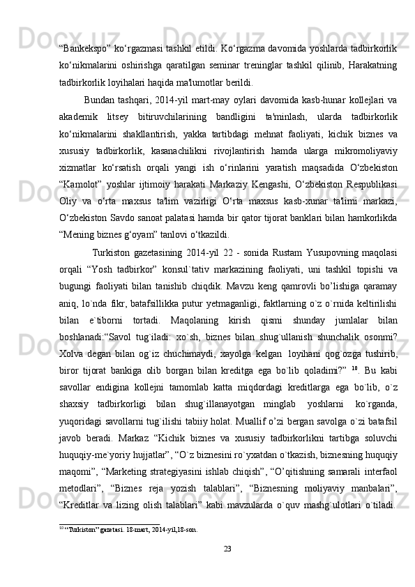 23“Bankekspo” ko‘rgazmasi tashkil etildi. Ko‘rgazma davomida yoshlarda tadbirkorlik
ko‘nikmalarini   oshirishga   qaratilgan   seminar   treninglar   tashkil   qilinib,   Harakatning
tadbirkorlik   loyihalari   haqida   ma'lumotlar   berildi.
Bundan   tashqari,   2014-yil   mart-may   oylari   davomida   kasb-hunar   kollejlari   va
akademik   litsey   bitiruvchilarining   bandligini   ta'minlash,   ularda   tadbirkorlik
ko‘nikmalarini   shakllantirish,   yakka   tartibdagi   mehnat   faoliyati,   kichik   biznes   va
xususiy   tadbirkorlik,   kasanachilikni   rivojlantirish   hamda   ularga   mikromoliyaviy
xizmatlar   ko‘rsatish   orqali   yangi   ish   o‘rinlarini   yaratish   maqsadida   O‘zbekiston
“Kamolot”   yoshlar   ijtimoiy   harakati   Markaziy   Kengashi,   O‘zbekiston   Respublikasi
Oliy   va   o‘rta   maxsus   ta'lim   vazirligi   O‘rta   maxsus   kasb-xunar   ta'limi   markazi,
O‘zbekiston Savdo sanoat palatasi hamda bir qator tijorat banklari bilan hamkorlikda
“Mening   biznes   g‘oyam” tanlovi   o‘tkazildi.
Turkiston   gazetasining   2014-yil   22   -   sonida   Rustam   Yusupovning   maqolasi
orqali   “Yosh   tadbirkor”   konsul`tativ   markazining   faoliyati,   uni   tashkil   topishi   va
bugungi   faoliyati   bilan   tanishib   chiqdik.   Mavzu   keng   qamrovli   bo’lishiga   qaramay
aniq,  lo`nda   fikr,  batafsillikka   putur  yetmaganligi,  faktlarning  o`z  o`rnida   keltirilishi
bilan   e`tiborni   tortadi.   Maqolaning   kirish   qismi   shunday   jumlalar   bilan
boshlanadi:“Savol   tug`iladi:   xo`sh,   biznes   bilan   shug`ullanish   shunchalik   osonmi?
Xolva   degan   bilan   og`iz   chuchimaydi,   xayolga   kelgan   loyihani   qog`ozga   tushirib,
biror   tijorat   bankiga   olib   borgan   bilan   kreditga   ega   bo`lib   qoladimi?”   10
.   Bu   kabi
savollar   endigina   kollejni   tamomlab   katta   miqdordagi   kreditlarga   ega   bo`lib,   o`z
shaxsiy   tadbirkorligi   bilan   shug`illanayotgan   minglab   yoshlarni   ko`rganda,
yuqoridagi savollarni tug`ilishi tabiiy holat. Muallif o’zi bergan savolga o`zi batafsil
javob   beradi.   Markaz   “Kichik   biznes   va   xususiy   tadbirkorlikni   tartibga   soluvchi
huquqiy-me`yoriy hujjatlar”, “O`z biznesini ro`yxatdan o`tkazish, biznesning huquqiy
maqomi”, “Marketing  strategiyasini  ishlab  chiqish”,   “O’qitishning  samarali   interfaol
metodlari”,   “Biznes   reja   yozish   talablari”,   “Biznesning   moliyaviy   manbalari”,
“Kreditlar   va   lizing   olish   talablari”   kabi   mavzularda   o`quv   mashg`ulotlari   o`tiladi.
10
  “Turkiston”   gazetasi.   18-mart,   2014-yil,18-son. 