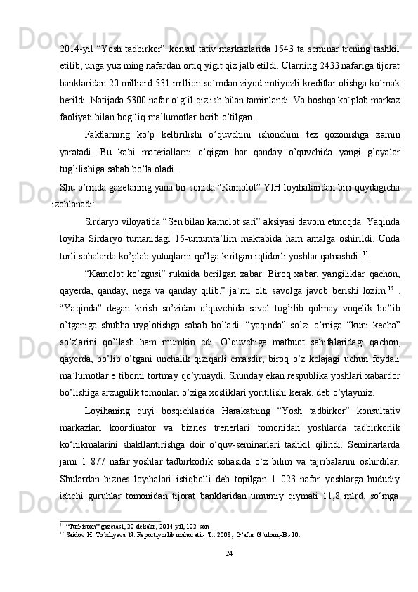 242014-yil   “Yosh  tadbirkor”  konsul`tativ markazlarida 1543  ta  seminar  trening tashkil
etilib, unga yuz ming nafardan ortiq yigit qiz jalb etildi. Ularning 2433 nafariga tijorat
banklaridan 20 milliard 531 million so`mdan ziyod imtiyozli kreditlar olishga ko`mak
berildi. Natijada 5300 nafar o`g`il qiz ish bilan taminlandi. Va boshqa ko`plab markaz
faoliyati   bilan   bog`liq   ma’lumotlar   berib   o’tilgan.
Faktlarning   ko’p   keltirilishi   o’quvchini   ishonchini   tez   qozonishga   zamin
yaratadi.   Bu   kabi   materiallarni   o’qigan   har   qanday   o’quvchida   yangi   g’oyalar
tug’ilishiga   sabab   bo’la oladi.
Shu o’rinda gazetaning yana bir sonida “Kamolot” YIH loyihalaridan biri quydagicha
izohlanadi:
Sirdaryo viloyatida “Sen bilan kamolot sari” aksiyasi davom etmoqda. Yaqinda
loyiha   Sirdaryo   tumanidagi   15-umumta’lim   maktabida   ham   amalga   oshirildi.   Unda
turli   sohalarda   ko’plab   yutuqlarni   qo’lga   kiritgan   iqtidorli   yoshlar   qatnashdi.. 11
.
“Kamolot   ko’zgusi”   ruknida   berilgan   xabar.   Biroq   xabar,   yangiliklar   qachon,
qayerda,   qanday,   nega   va   qanday   qilib,”   ja`mi   olti   savolga   javob   berishi   lozim. 12
  .
“Yaqinda”   degan   kirish   so’zidan   o’quvchida   savol   tug’ilib   qolmay   voqelik   bo’lib
o’tganiga   shubha   uyg’otishga   sabab   bo’ladi.   “yaqinda”   so’zi   o’rniga   “kuni   kecha”
so’zlarini   qo’llash   ham   mumkin   edi.   O’quvchiga   matbuot   sahifalaridagi   qachon,
qayerda,   bo’lib   o’tgani   unchalik   qiziqarli   emasdir,   biroq   o’z   kelajagi   uchun   foydali
ma`lumotlar e`tiborni tortmay qo’ymaydi. Shunday ekan respublika yoshlari xabardor
bo’lishiga   arzugulik   tomonlari   o’ziga   xosliklari   yoritilishi   kerak,   deb   o’ylaymiz.
Loyihaning   quyi   bosqichlarida   Harakatning   “Yosh   tadbirkor”   konsultativ
markazlari   koordinator   va   biznes   trenerlari   tomonidan   yoshlarda   tadbirkorlik
ko‘nikmalarini   shakllantirishga   doir   o‘quv-seminarlari   tashkil   qilindi.   Seminarlarda
jami   1   877   nafar   yoshlar   tadbirkorlik   sohasida   o‘z   bilim   va   tajribalarini   oshirdilar.
Shulardan   biznes   loyihalari   istiqbolli   deb   topilgan   1   023   nafar   yoshlarga   hududiy
ishchi   guruhlar   tomonidan   tijorat   banklaridan   umumiy   qiymati   11,8   mlrd.   so‘mga
11
  “Turkiston”   gazetasi,   20-dekabr,   2014-yil,   102-son
12
  Saidov   H.   To’xliyeva   N.   Reportiyorlik   mahorati.-   T.:   2008,   G’afur   G`ulom,-B.-10.