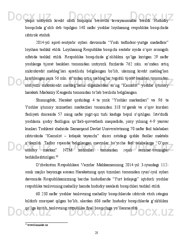 25yaqin   imtiyozli   kredit   olish   huquqini   beruvchi   tavsiyanomalar   berildi.   Hududiy
bosqichda   g‘olib   deb   topilgan   140   nafar   yoshlar   loyihaning   respublika   bosqichida
ishtirok   etishdi.
2014-yil   aprel-sentyabr   oylari   davomida   “Yosh   tadbirkor-yurtga   madadkor”
loyihasi tashkil etildi. Loyihaning Respublika bosqichi sentabr oyida o‘quv oromgoh
sifatida   tashkil   etildi.   Respublika   bosqichida   g‘oliblikni   qo‘lga   kiritgan   29   nafar
yoshlarga   tijorat   banklari   tomonidan   imtiyozli   foizlarda   762   mln.   so‘mdan   ortiq
mikrokredit   mablag‘lari   ajratilishi   belgilangan   bo‘lib,   ularning   kredit   mablag‘lari
hisoblangan jami 56 mln. so‘mdan ortiq mablag‘lar tegishli tijorat banklari tomonidan
imtiyozli   mikrokredit   mablag‘larini   olganlaridan   so‘ng   “Kamolot”   yoshlar   ijtimoiy
harakati Markaziy   Kengashi   tomonidan   to‘lab   berilishi belgilangan.
Shuningdek,   Harakat   qoshidagi   4   ta   yirik   “Yoshlar   markazlari”   va   96   ta
Yoshlar   ijtimoiy   xizmatlari   markazlari   tomonidan   318   to‘garak   va   o‘quv   kurslari
faoliyati   doirasida   57   ming   nafar   yigit-qiz   turli   kasbga   bepul   o‘qitilgan.   Iste'dodli
yoshlarni   ijodiy   faolligini   qo‘llab-quvvatlash   maqsadida,   joriy   yilning   4-9   yanvar
kunlari Toshkent shahrida Samarqand Davlat Universitetining 70 nafar faol talabalari
ishtirokida   “Kamolot   –   kelajak   tayanchi”   shiori   ostidagi   qishki   faollar   maktabi
o‘tkazildi.   Tadbir   rejasida   belgilangan   mavzular   bo‘yicha   faol   talabalarga   “O‘quv
uslubiy   markaz”   NTM   xodimlari   tomonidan   rejali   seminar-treninglar
tashkillashtirilgan. 13
O‘zbekiston   Respublikasi   Vazirlar   Mahkamasining   2014-yil   3-iyundagi   112-
sonli   majlis   bayoniga   asosan   Harakatning   quyi   tizimlari   tomonidan   iyun'-iyul   oylari
davomida   Respublikamizning   barcha   hududlarida   “Yurt   kelajagi”   iqtidorli   yoshlar
respublika   tanlovining   mahalliy   hamda   hududiy   saralash   bosqichlari   tashkil etildi.
60   230   nafar   yoshlar   tanlovning   mahalliy   bosqichlarida   ishtirok   etish   istagini
bildirib   murojaat   qilgan   bo‘lib,   ulardan   606   nafar   hududiy   bosqichlarda   g‘oliblikni
qo‘lga   kiritib,   tanlovning respublika   final   bosqichiga   yo‘llanma oldi.
13
  www.kamolot.uz