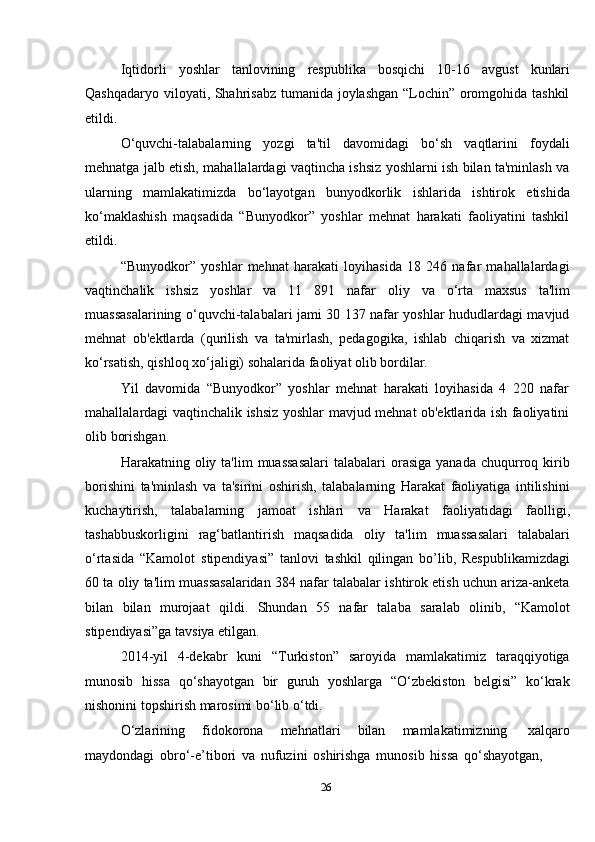 26Iqtidorli   yoshlar   tanlovining   respublika   bosqichi   10-16   avgust   kunlari
Qashqadaryo viloyati, Shahrisabz tumanida joylashgan “Lochin” oromgohida tashkil
etildi.
O‘quvchi-talabalarning   yozgi   ta'til   davomidagi   bo‘sh   vaqtlarini   foydali
mehnatga jalb etish, mahallalardagi vaqtincha ishsiz yoshlarni ish bilan ta'minlash va
ularning   mamlakatimizda   bo‘layotgan   bunyodkorlik   ishlarida   ishtirok   etishida
ko‘maklashish   maqsadida   “Bunyodkor”   yoshlar   mehnat   harakati   faoliyatini   tashkil
etildi.
“Bunyodkor”   yoshlar   mehnat   harakati   loyihasida   18   246   nafar   mahallalardagi
vaqtinchalik   ishsiz   yoshlar   va   11   891   nafar   oliy   va   o‘rta   maxsus   ta'lim
muassasalarining o‘quvchi-talabalari jami 30 137 nafar yoshlar hududlardagi mavjud
mehnat   ob'ektlarda   (qurilish   va   ta'mirlash,   pedagogika,   ishlab   chiqarish   va   xizmat
ko‘rsatish,   qishloq xo‘jaligi)   sohalarida   faoliyat olib bordilar.
Yil   davomida   “Bunyodkor”   yoshlar   mehnat   harakati   loyihasida   4   220   nafar
mahallalardagi vaqtinchalik ishsiz yoshlar mavjud mehnat ob'ektlarida ish faoliyatini
olib   borishgan.
Harakatning oliy  ta'lim  muassasalari  talabalari   orasiga  yanada  chuqurroq kirib
borishini   ta'minlash   va   ta'sirini   oshirish,   talabalarning   Harakat   faoliyatiga   intilishini
kuchaytirish,   talabalarning   jamoat   ishlari   va   Harakat   faoliyatidagi   faolligi,
tashabbuskorligini   rag‘batlantirish   maqsadida   oliy   ta'lim   muassasalari   talabalari
o‘rtasida   “Kamolot   stipendiyasi”   tanlovi   tashkil   qilingan   bo’lib,   Respublikamizdagi
60 ta oliy ta'lim muassasalaridan 384 nafar talabalar ishtirok etish uchun ariza-anketa
bilan   bilan   murojaat   qildi.   Shundan   55   nafar   talaba   saralab   olinib,   “Kamolot
stipendiyasi”ga   tavsiya etilgan.
2014-yil   4-dekabr   kuni   “Turkiston”   saroyida   mamlakatimiz   taraqqiyotiga
munosib   hissa   qo‘shayotgan   bir   guruh   yoshlarga   “O‘zbekiston   belgisi”   ko‘krak
nishonini topshirish   marosimi   bo‘lib   o‘tdi.
O‘zlarining   fidokorona   mehnatlari   bilan   mamlakatimizning   xalqaro
maydondagi   obro‘-e’tibori   va   nufuzini   oshirishga   munosib   hissa   qo‘shayotgan,