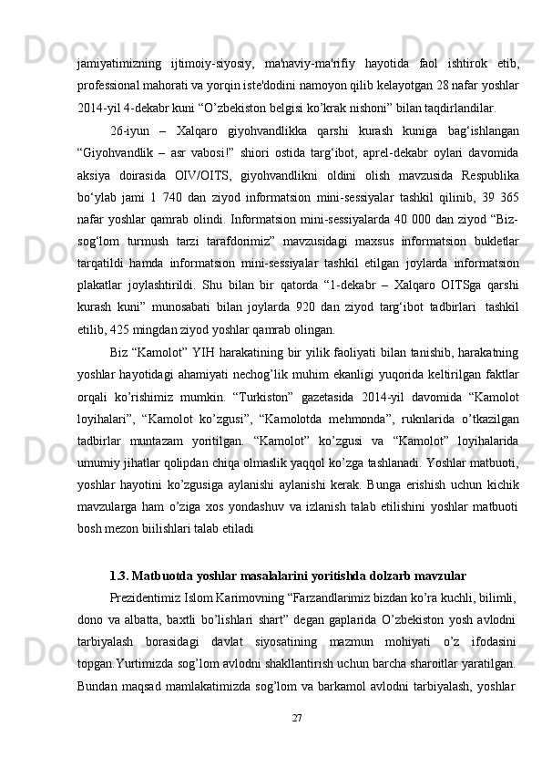 27jamiyatimizning   ijtimoiy-siyosiy,   ma'naviy-ma'rifiy   hayotida   faol   ishtirok   etib,
professional mahorati va yorqin iste'dodini namoyon qilib kelayotgan 28 nafar yoshlar
2014-yil   4-dekabr   kuni   “O’zbekiston   belgisi   ko’krak   nishoni”   bilan   taqdirlandilar.
26-iyun   –   Xalqaro   giyohvandlikka   qarshi   kurash   kuniga   bag‘ishlangan
“Giyohvandlik   –   asr   vabosi!”   shiori   ostida   targ‘ibot,   aprel-dekabr   oylari   davomida
aksiya   doirasida   OIV/OITS,   giyohvandlikni   oldini   olish   mavzusida   Respublika
bo‘ylab   jami   1   740   dan   ziyod   informatsion   mini-sessiyalar   tashkil   qilinib,   39   365
nafar   yoshlar  qamrab  olindi. Informatsion  mini-sessiyalarda  40  000 dan  ziyod “Biz-
sog‘lom   turmush   tarzi   tarafdorimiz”   mavzusidagi   maxsus   informatsion   bukletlar
tarqatildi   hamda   informatsion   mini-sessiyalar   tashkil   etilgan   joylarda   informatsion
plakatlar   joylashtirildi.   Shu   bilan   bir   qatorda   “1-dekabr   –   Xalqaro   OITSga   qarshi
kurash   kuni”   munosabati   bilan   joylarda   920   dan   ziyod   targ‘ibot   tadbirlari   tashkil
etilib,   425   mingdan ziyod   yoshlar qamrab olingan.
Biz   “Kamolot” YIH harakatining bir yilik faoliyati  bilan tanishib, harakatning
yoshlar   hayotidagi   ahamiyati   nechog’lik   muhim   ekanligi   yuqorida   keltirilgan   faktlar
orqali   ko’rishimiz   mumkin.   “Turkiston”   gazetasida   2014-yil   davomida   “Kamolot
loyihalari”,   “Kamolot   ko’zgusi”,   “Kamolotda   mehmonda”,   ruknlarida   o’tkazilgan
tadbirlar   muntazam   yoritilgan.   “Kamolot”   ko’zgusi   va   “Kamolot”   loyihalarida
umumiy jihatlar qolipdan chiqa olmaslik yaqqol ko’zga tashlanadi. Yoshlar matbuoti,
yoshlar   hayotini   ko’zgusiga   aylanishi   aylanishi   kerak.   Bunga   erishish   uchun   kichik
mavzularga   ham   o’ziga   xos   yondashuv   va   izlanish   talab   etilishini   yoshlar   matbuoti
bosh mezon   biilishlari   talab   etiladi
1.3. Matbuotda   yoshlar   masalalarini   yoritishda   dolzarb   mavzular
Prezidentimiz Islom Karimovning “Farzandlarimiz bizdan ko’ra kuchli, bilimli,
dono   va   albatta,   baxtli   bo’lishlari   shart”   degan   gaplarida   O’zbekiston   yosh   avlodni
tarbiyalash   borasidagi   davlat   siyosatining   mazmun   mohiyati   o’z   ifodasini
topgan.Yurtimizda sog’lom avlodni shakllantirish uchun barcha sharoitlar yaratilgan.
Bundan   maqsad   mamlakatimizda   sog’lom   va   barkamol   avlodni   tarbiyalash,   yoshlar