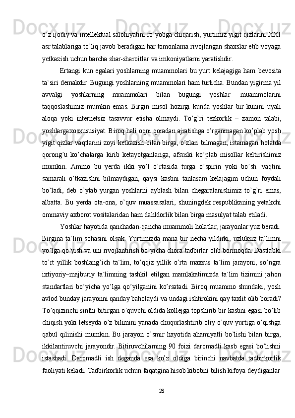 28o’z ijodiy va intellektual salohiyatini ro’yobga chiqarish, yurtimiz yigit qizlarini XXI
asr talablariga to’liq javob beradigan har tomonlama rivojlangan shaxslar etib voyaga
yetkazish   uchun   barcha   shar-sharoitlar   va imkoniyatlarni yaratishdir.
Ertangi kun egalari yoshlarning muammolari  bu yurt kelajagiga ham   bevosita
ta`siri demakdir. Bugungi yoshlarning muammolari ham turlicha. Bundan yigirma yil
avvalgi   yoshlarning   muammolari   bilan   bugungi   yoshlar   muammolarini
taqqoslashimiz   mumkin   emas.   Birgin   misol   hozirgi   kunda   yoshlar   bir   kunini   uyali
aloqa   yoki   internetsiz   tasavvur   etisha   olmaydi.   To’g’ri   tezkorlik   –   zamon   talabi,
yoshlargaxosxususiyat. Biroq hali oqni qoradan ajratishga o’rganmagan ko’plab yosh
yigit qizlar vaqtlarini zoyi ketkazish bilan birga, o’zlari bilmagan, istamagan holatda
qorong’u   ko’chalarga   kirib   ketayotganlariga,   afsuski   ko’plab   misollar   keltirishimiz
mumkin.   Ammo   bu   yerda   ikki   yo’l   o’rtasida   turga   o’spirin   yoki   bo’sh   vaqtini
samarali   o’tkazishni   bilmaydigan,   qaysi   kasbni   tanlasam   kelajagim   uchun   foydali
bo’ladi,   deb   o’ylab   yurgan   yoshlarni   ayblash   bilan   chegaralanishimiz   to’g’ri   emas,
albatta.   Bu   yerda   ota-ona,   o’quv   muassasalari,   shuningdek   respublikaning   yetakchi
ommaviy   axborot   vositalaridan   ham   dahldorlik   bilan   birga   masulyat   talab   etiladi.
Yoshlar hayotida qanchadan-qancha muammoli holatlar, jarayonlar yuz beradi.
Birgina ta`lim  sohasini   olsak.  Yurtimizda  mana  bir   necha  yildirki, uzluksiz   ta`limni
yo’lga qo’yish va uni rivojlantirish bo’yicha chora-tadbirlar olib bormoqda. Dastlabki
to’rt   yillik   boshlang’ich   ta`lim,   to’qqiz   yillik   o’rta   maxsus   ta`lim   jarayoni,   so’ngra
ixtiyoriy–majburiy   ta`limning   tashkil   etilgan   mamlakatimizda   ta`lim   tizimini   jahon
standartlari   bo’yicha   yo’lga   qo’yilganini   ko’rsatadi.   Biroq   muammo   shundaki,   yosh
avlod bunday jarayonni qanday baholaydi va undagi ishtirokini qay taxlit olib boradi?
To’qqizinchi sinfni bitirgan o’quvchi oldida kollejga topshirib bir kasbni egasi bo’lib
chiqish yoki letseyda o’z bilimini yanada chuqurlashtirib oliy o’quv yurtiga o’qishga
qabul  qilinishi   mumkin. Bu  jarayon o’smir  hayotida  ahamiyatli   bo’lishi  bilan  birga,
ikkilantiruvchi   jarayondir.   Bitiruvchilarning   90   foizi   daromadli   kasb   egasi   bo’lishni
istashadi.   Daromadli   ish   deganda   esa   ko’z   oldiga   birinchi   navbatda   tadbirkorlik
faoliyati keladi.   Tadbirkorlik uchun   faqatgina hisob kibobni   bilish   kifoya   deydiganlar