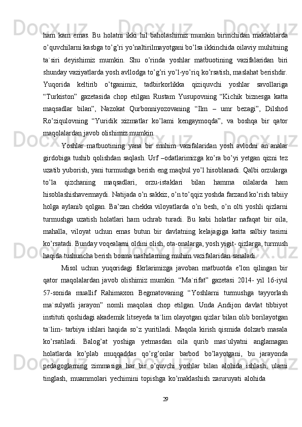 29ham   kam   emas.   Bu   holatni   ikki   hil   baholashimiz   mumkin   birinchidan   maktablarda
o’quvchilarni kasbga to’g’ri yo’naltirilmayotgani bo’lsa ikkinchida oilaviy muhitning
ta`siri   deyishimiz   mumkin.   Shu   o’rinda   yoshlar   matbuotining   vazifalaridan   biri
shunday vaziyatlarda yosh avllodga to’g’ri yo’l-yo’riq ko’rsatish, maslahat berishdir.
Yuqorida   keltirib   o’tganimiz,   tadbirkorlikka   qiziquvchi   yoshlar   savollariga
“Turkiston”   gazetasida   chop   etilgan   Rustam   Yusupovning   “Kichik   biznesga   katta
maqsadlar   bilan”,   Nazokat   Qurbonniyozovaning   “Ilm   –   umr   bezagi”,   Dilshod
Ro’ziqulovning   “Yuridik   xizmatlar   ko’lami   kengaymoqda”,   va   boshqa   bir   qator
maqolalardan javob   olishimiz   mumkin.
Yoshlar   matbuotining   yana   bir   muhim   vazifalaridan   yosh   avlodni   an`analar
girdobiga   tushib   qolishdan   saqlash.   Urf   –odatlarimizga   ko’ra   bo’yi   yetgan   qizni   tez
uzatib yuborish, yani turmushga berish eng maqbul yo’l hisoblanadi. Qalbi orzularga
to’la   qizchaning   maqsadlari,   orzu-istaklari   bilan   hamma   oilalarda   ham
hisoblashishavermaydi. Natijada o’n sakkiz, o’n to’qqiz yoshda farzand ko’rish tabiiy
holga   aylanib   qolgan.   Ba’zan   chekka   viloyatlarda   o’n   besh,   o’n   olti   yoshli   qizlarni
turmushga   uzatish   holatlari   ham   uchrab   turadi.   Bu   kabi   holatlar   nafaqat   bir   oila,
mahalla,   viloyat   uchun   emas   butun   bir   davlatning   kelajagiga   katta   salbiy   tasirni
ko’rsatadi. Bunday voqealarni oldini olish, ota-onalarga, yosh yigit- qizlarga, turmush
haqida   tushuncha   berish bosma   nashrlarning   muhim   vazifalaridan   sanaladi.
Misol   uchun   yuqoridagi   fikrlarimizga   javoban   matbuotda   e’lon   qilingan   bir
qator   maqolalardan   javob   olishimiz   mumkin.   “Ma`rifat”   gazetasi   2014-   yil   16-iyul
57-sonida   muallif   Rahimaxon   Begmatovaning   “Yoshlarni   turmushga   tayyorlash
ma`sulyatli   jarayon”   nomli   maqolasi   chop   etilgan.   Unda   Andijon   davlat   tibbiyot
instituti qoshidagi akademik litseyeda ta`lim olayotgan qizlar bilan olib borilayotgan
ta`lim-   tarbiya   ishlari   haqida   so’z   yuritiladi.   Maqola   kirish   qismida   dolzarb   masala
ko’rsatiladi.   Balog’at   yoshiga   yetmasdan   oila   qurib   mas`ulyatni   anglamagan
holatlarda   ko’plab   muqqaddas   qo’rg’onlar   barbod   bo’layotgani,   bu   jarayonda
pedagoglarning   zimmasiga   har   bir   o’quvchi   yoshlar   bilan   alohida   ishlash,   ularni
tinglash,   muammolari   yechimini   topishga   ko’maklashish   zaruruyati   alohida