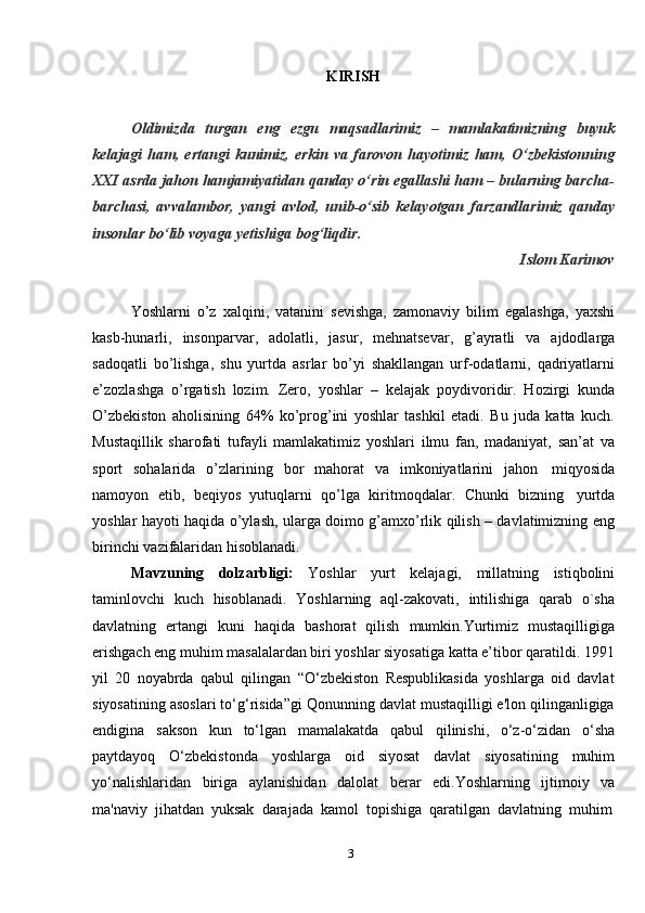 3KIRISH
Oldimizda   turgan   eng   ezgu   maqsadlarimiz   –   mamlakatimizning   buyuk
kelajagi   ham,   ertangi   kunimiz,   erkin   va   farovon   hayotimiz   ham,   O‘zbekistonning
XXI asrda jahon hamjamiyatidan qanday o‘rin egallashi ham – bularning barcha-
barchasi,   avvalambor,   yangi   avlod,   unib-o‘sib   kelayotgan   farzandlarimiz   qanday
insonlar bo‘lib   voyaga   yetishiga   bog‘liqdir.
Islom   Karimov
Yoshlаrni   o’z   хаlqini,   vаtаnini   sеvishgа,   zаmоnаviy   bilim   egаlаshgа,   yaхshi
kаsb-hunаrli,   insоnpаrvаr,   аdоlаtli,   jаsur,   mеhnаtsеvаr,   g’аyrаtli   vа   аjdоdlаrgа
sаdоqаtli   bo’lishgа,   shu   yurtdа   аsrlаr   bo’yi   shаkllаngаn   urf-оdаtlаrni,   qаdriyatlаrni
e’zоzlаshgа   o’rgаtish   lоzim.   Zеrо,   yoshlаr   –   kеlаjаk   poydivoridir.   Hоzirgi   kundа
O’zbеkistоn   аhоlisining   64%   ko’prоg’ini   yoshlаr   tаshkil   etаdi.   Bu   judа   kаttа   kuch.
Mustаqillik   shаrоfаti   tufаyli   mаmlаkаtimiz   yoshlаri   ilmu   fаn,   mаdаniyat,   sаn’аt   vа
spоrt   sоhаlаridа   o’zlаrining   bоr   mаhоrаt   vа   imkоniyatlаrini   jаhоn   miqyosidа
nаmоyon   etib,   bеqiyos   yutuqlаrni   qo’lgа   kiritmоqdаlаr.   Chunki   bizning   yurtdа
yoshlаr hаyoti hаqidа o’ylаsh, ulаrgа dоimо g’аmхo’rlik qilish – dаvlаtimizning eng
birinchi   vаzifаlаridаn   hisоblаnаdi.
Mavzuning   dolzarbligi:   Yoshlar   yurt   kelajagi,   millatning   istiqbolini
taminlovchi   kuch   hisoblanadi.   Yoshlarning   aql-zakovati,   intilishiga   qarab   o`sha
davlatning   ertangi   kuni   haqida   bashorat   qilish   mumkin.Yurtimiz   mustaqilligiga
erishgach eng muhim masalalardan biri yoshlar siyosatiga katta e’tibor qaratildi. 1991
yil   20   noyabrda   qabul   qilingan   “O‘zbekiston   Respublikasida   yoshlarga   oid   davlat
siyosatining asoslari to‘g‘risida”gi Qonunning davlat mustaqilligi e'lon qilinganligiga
endigina   sakson   kun   to‘lgan   mamalakatda   qabul   qilinishi,   o‘z-o‘zidan   o‘sha
paytdayoq   O‘zbekistonda   yoshlarga   oid   siyosat   davlat   siyosatining   muhim
yo‘nalishlaridan   biriga   aylanishidan   dalolat   berar   edi.Yoshlarning   ijtimoiy   va
ma'naviy   jihatdan  yuksak   darajada   kamol   topishiga   qaratilgan   davlatning   muhim