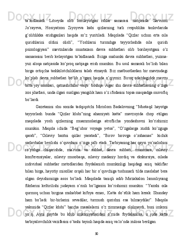 30ta’kidlanadi.   Litseyda   olib   borilayotgan   ishlar   samarasi   natijasida   Sarvinoz
Jo’rayeva,   Hosiyatxon   Ziyoyeva   kabi   qizlarning   turli   respublika   tanlovlarida
g’oliblikka   erishganlari   haqida   so’z   yuritiladi.   Maqolada   “Qizlar   uchun   erta   oila
qurishlarini   oldini   olish”,   “Yoshlarni   turmuhga   tayyorlashda   oila   qurish
psixologiyasi”   mavzularida   muntazam   davra   suhbatlari   olib   borilayotgani   o’z
samarasini   berib   kelayotgan   ta’kidlanadi.   Bizga   malumki   davra   suhbatlari,   yuzma-
yuz   aloqa   natijasida   ko’proq   natijaga   erish   mumkin.   Bu   usul   samarali   bo’lish   bilan
birga   ortiqcha   tashkilotchiliklarni   talab   etmaydi.   Biz   matbuotlardan   bir   mavzudagi
ko’plab   davra   suhbatlari   bo’lib   o’tgani   haqida   o’qiymiz.   Biroq   odatdagidek   mavzu
bitta   joy   nomlari,   qatnashchilar   vaqti   boshqa.   Agar   shu   davra   suhbatlarning   o’ziga
xos jihatlari, unda ilgari surilgan yangilik ham o’z ifodasini topsa maqsadga muvofiq
bo’lardi.
Gazetanini   shu   sonida   tadqiqotchi   Mirislom   Badalovning   “Mustaqil   hayotga
tayyorlash   bunda   “Qizlar   klubi”ning   ahamiyati   katta”   mavzuyida   chop   etilgan
maqolada   yosh   qizlarning   muammolariga   atroflicha   yondashuvni   ko’rishimiz
mumkin.   Maqola   ichida   “Beg’ubor   voyaga   yetsa”,   “O’zgalarga   xuddi   ko’zguga
qarab”,   “Oilaviy   baxtni   qizlar   yaratadi”,   “Birov   birovga   o’xshamas”   kichik
sarlavhalar  berilishi   o’quvchini   o’ziga jalb  etadi. Tarbiyaning har  qaysi   yo’nalishini
ro’yobga   chiqarishda,   ma’ruza   va   suhbat,   davra   suhbati,   munozara,   oilaviy
konferensiyalar,   oilaviy   musobaqa,   oilaviy   madaniy   hordiq   va   ekskursiya,   oilada
individual   suhbatlar   metodlaridan   foydalanish   mumkinligi   haqidagi   aniq   takliflar
bilan birga, hayotiy misollar orqali har bir o’quvchiga tushunarli tilda maslahat bera
olgan   deyishimizga   asos   bo’ladi.   Maqolada   taniqli   adib   Mirzakalon   Ismoiliyning
fikrlarini   keltirilishi   judayam   o’rinli   bo’lganini   ko’rishimiz   mumkin:   “Yaxshi   oila
qurmoq   uchun   birgina   muhabbat   kifoya   emas,.   Katta   do’stlik   ham   kerak.   Shunday
ham   bo’ladi:   bir-birlarini   sevadilar,   turmush   qurishni   esa   bilmaydilar”.   Maqola
yakunida   “Qizlar   klubi”   barcha   masalalarni   o’z   zimmasiga   ololmaydi,   buni   imkoni
yo’q.   Ayni   paytda   bu   klub   imkoniyatlaridan   o’rnida   foydalanilsa,   u   juda   katta
tarbiyalovchilik   vazifasini   o’tashi   tayinli   haqida   aniq   va   lo’nda   xulosa   berilgan.