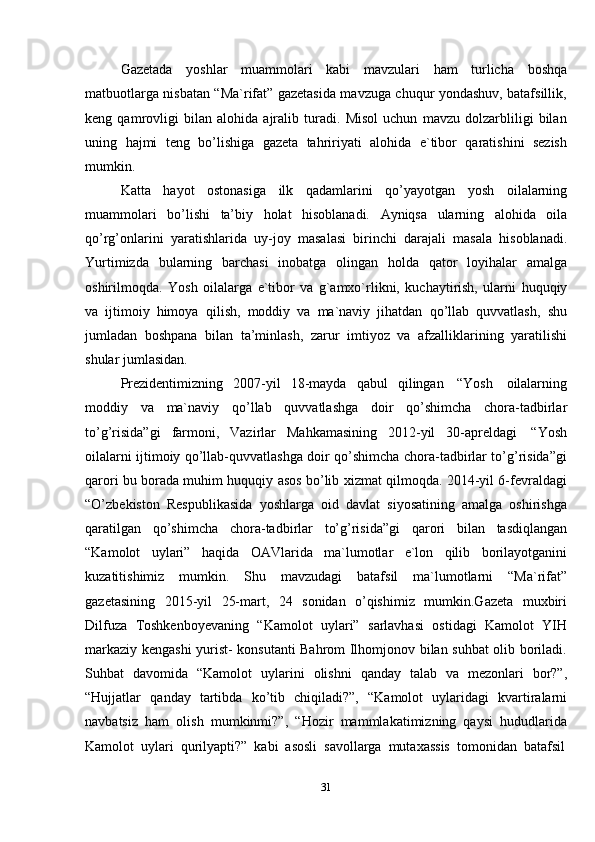 31Gazetada   yoshlar   muammolari   kabi   mavzulari   ham   turlicha   boshqa
matbuotlarga nisbatan “Ma`rifat” gazetasida mavzuga chuqur yondashuv, batafsillik,
keng   qamrovligi   bilan   alohida   ajralib   turadi.   Misol   uchun   mavzu   dolzarbliligi   bilan
uning   hajmi   teng   bo’lishiga   gazeta   tahririyati   alohida   e`tibor   qaratishini   sezish
mumkin.
Katta   hayot   ostonasiga   ilk   qadamlarini   qo’yayotgan   yosh   oilalarning
muammolari   bo’lishi   ta’biy   holat   hisoblanadi.   Ayniqsa   ularning   alohida   oila
qo’rg’onlarini   yaratishlarida   uy-joy   masalasi   birinchi   darajali   masala   hisoblanadi.
Yurtimizda   bularning   barchasi   inobatga   olingan   holda   qator   loyihalar   amalga
oshirilmoqda.   Yosh   oilalarga   e`tibor   va   g`amxo`rlikni,   kuchaytirish,   ularni   huquqiy
va   ijtimoiy   himoya   qilish,   moddiy   va   ma`naviy   jihatdan   qo’llab   quvvatlash,   shu
jumladan   boshpana   bilan   ta’minlash,   zarur   imtiyoz   va   afzalliklarining   yaratilishi
shular   jumlasidan.
Prezidentimizning   2007-yil   18-mayda   qabul   qilingan   “Yosh   oilalarning
moddiy   va   ma`naviy   qo’llab   quvvatlashga   doir   qo’shimcha   chora-tadbirlar
to’g’risida”gi   farmoni,   Vazirlar   Mahkamasining   2012-yil   30-apreldagi   “Yosh
oilalarni ijtimoiy qo’llab-quvvatlashga doir qo’shimcha chora-tadbirlar to’g’risida”gi
qarori bu borada muhim huquqiy asos bo’lib xizmat qilmoqda. 2014-yil 6-fevraldagi
“O’zbekiston   Respublikasida   yoshlarga   oid   davlat   siyosatining   amalga   oshirishga
qaratilgan   qo’shimcha   chora-tadbirlar   to’g’risida”gi   qarori   bilan   tasdiqlangan
“Kamolot   uylari”   haqida   OAVlarida   ma`lumotlar   e`lon   qilib   borilayotganini
kuzatitishimiz   mumkin.   Shu   mavzudagi   batafsil   ma`lumotlarni   “Ma`rifat”
gazetasining   2015-yil   25-mart,   24   sonidan   o’qishimiz   mumkin.Gazeta   muxbiri
Dilfuza   Toshkenboyevaning   “Kamolot   uylari”   sarlavhasi   ostidagi   Kamolot   YIH
markaziy kengashi yurist- konsutanti Bahrom Ilhomjonov bilan suhbat olib boriladi.
Suhbat   davomida   “Kamolot   uylarini   olishni   qanday   talab   va   mezonlari   bor?”,
“Hujjatlar   qanday   tartibda   ko’tib   chiqiladi?”,   “Kamolot   uylaridagi   kvartiralarni
navbatsiz   ham   olish   mumkinmi?”,   “Hozir   mammlakatimizning   qaysi   hududlarida
Kamolot   uylari   qurilyapti?”   kabi   asosli   savollarga   mutaxassis  tomonidan   batafsil
