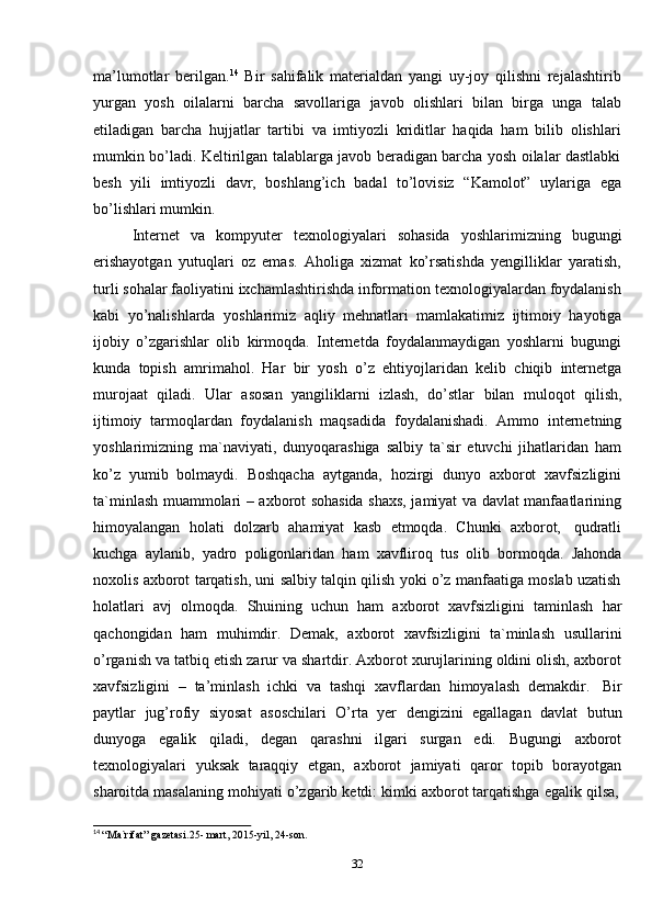 32ma’lumotlar   berilgan. 14
  Bir   sahifalik   materialdan   yangi   uy-joy   qilishni   rejalashtirib
yurgan   yosh   oilalarni   barcha   savollariga   javob   olishlari   bilan   birga   unga   talab
etiladigan   barcha   hujjatlar   tartibi   va   imtiyozli   kriditlar   haqida   ham   bilib   olishlari
mumkin bo’ladi. Keltirilgan talablarga javob beradigan barcha yosh oilalar dastlabki
besh   yili   imtiyozli   davr,   boshlang’ich   badal   to’lovisiz   “Kamolot”   uylariga   ega
bo’lishlari mumkin.
Internet   va   kompyuter   texnologiyalari   sohasida   yoshlarimizning   bugungi
erishayotgan   yutuqlari   oz   emas.   Aholiga   xizmat   ko’rsatishda   yengilliklar   yaratish,
turli sohalar faoliyatini ixchamlashtirishda information texnologiyalardan foydalanish
kabi   yo’nalishlarda   yoshlarimiz   aqliy   mehnatlari   mamlakatimiz   ijtimoiy   hayotiga
ijobiy   o’zgarishlar   olib   kirmoqda.   Internetda   foydalanmaydigan   yoshlarni   bugungi
kunda   topish   amrimahol.   Har   bir   yosh   o’z   ehtiyojlaridan   kelib   chiqib   internetga
murojaat   qiladi.   Ular   asosan   yangiliklarni   izlash,   do’stlar   bilan   muloqot   qilish,
ijtimoiy   tarmoqlardan   foydalanish   maqsadida   foydalanishadi.   Ammo   internetning
yoshlarimizning   ma`naviyati,   dunyoqarashiga   salbiy   ta`sir   etuvchi   jihatlaridan   ham
ko’z   yumib   bolmaydi.   Boshqacha   aytganda,   hozirgi   dunyo   axborot   xavfsizligini
ta`minlash muammolari – axborot sohasida shaxs, jamiyat va davlat manfaatlarining
himoyalangan   holati   dolzarb   ahamiyat   kasb   etmoqda.   Chunki   axborot,   qudratli
kuchga   aylanib,   yadro   poligonlaridan   ham   xavfliroq   tus   olib   bormoqda.   Jahonda
noxolis axborot tarqatish, uni salbiy talqin qilish yoki o’z manfaatiga moslab uzatish
holatlari   avj   olmoqda.   Shuining   uchun   ham   axborot   xavfsizligini   taminlash   har
qachongidan   ham   muhimdir.   Demak,   axborot   xavfsizligini   ta`minlash   usullarini
o’rganish va tatbiq etish zarur va shartdir. Axborot xurujlarining oldini olish, axborot
xavfsizligini   –   ta’minlash   ichki   va   tashqi   xavflardan   himoyalash   demakdir.   Bir
paytlar   jug’rofiy   siyosat   asoschilari   O’rta   yer   dengizini   egallagan   davlat   butun
dunyoga   egalik   qiladi,   degan   qarashni   ilgari   surgan   edi.   Bugungi   axborot
texnologiyalari   yuksak   taraqqiy   etgan,   axborot   jamiyati   qaror   topib   borayotgan
sharoitda   masalaning   mohiyati   o’zgarib   ketdi:   kimki   axborot   tarqatishga   egalik   qilsa,
14
  “Ma`rifat”   gazetasi.25-   mart,   2015-yil,   24-son.