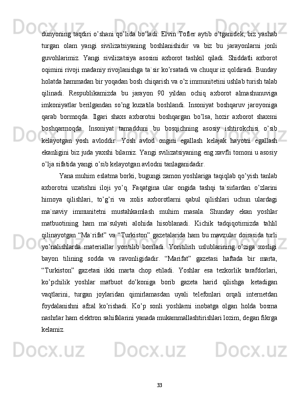 33dunyoning taqdiri  o’shani  qo’lida bo’ladi.  Elvin Tofler  aytib o’tganidek, biz yashab
turgan   olam   yangi   sivilizatsiyaning   boshlanishidir   va   biz   bu   jarayonlarni   jonli
guvohlarimiz.   Yangi   sivilizatsiya   asosini   axborot   tashkil   qiladi.   Shiddatli   axborot
oqimini rivoji madaniy rivojlanishga ta`sir ko’rsatadi va chuqur iz qoldiradi. Bunday
holatda hammadan bir yoqadan bosh chiqarish va o’z immunitetini ushlab turish talab
qilinadi.   Respublikamizda   bu   jarayon   90   yildan   ochiq   axborot   almashunuviga
imkoniyatlar   berilgandan   so’ng   kuzatila   boshlandi.   Insoniyat   boshqaruv   jaroyoniga
qarab   bormoqda.   Ilgari   shaxs   axborotni   boshqargan   bo’lsa,   hozir   axborot   shaxsni
boshqarmoqda.   Insoniyat   tamadduni   bu   bosqichning   asosiy   ishtirokchisi   o’sib
kelayotgan   yosh   avloddir.   Yosh   avlod   ongini   egallash   kelajak   hayotni   egallash
ekanligini biz juda yaxshi bilamiz. Yangi svilizatsiyaning eng xavfli tomoni u asosiy
o’lja   sifatida   yangi   o’sib   kelayotgan avlodni   tanlaganidadir.
Yana muhim eslatma borki, bugungi zamon yoshlariga taqiqlab qo’yish tanlab
axborotni   uzatishni   iloji   yo’q.   Faqatgina   ular   ongida   tashqi   ta`sirlardan   o’zlarini
himoya   qilishlari,   to’g’ri   va   xolis   axborotlarni   qabul   qilishlari   uchun   ulardagi
ma`naviy   immunitetni   mustahkamlash   muhim   masala.   Shunday   ekan   yoshlar
matbuotining   ham   ma`sulyati   alohida   hisoblanadi.   Kichik   tadqiqotimizda   tahlil
qilinayotgan “Ma`rifat” va “Turkiston” gazetalarida ham bu mavzular doirasida turli
yo’nalishlarda   materiallar   yoritilib   boriladi.   Yoritilish   uslublarining   o’ziga   xosligi
bayon   tilining   sodda   va   ravonligidadir.   “Marifat”   gazetasi   haftada   bir   marta,
“Turkiston”   gazetasi   ikki   marta   chop   etiladi.   Yoshlar   esa   tezkorlik   tarafdorlari,
ko’pchilik   yoshlar   matbuot   do’koniga   borib   gazeta   harid   qilishga   ketadigan
vaqtlarini,   turgan   joylaridan   qimirlamasdan   uyali   telefonlari   orqali   internetdan
foydalanishni   afzal   ko’rishadi.   Ko’p   sonli   yoshlarni   inobatga   olgan   holda   bosma
nashrlar ham elektron sahifalarini yanada mukammallashtirishlari lozim, degan fikrga
kelamiz.