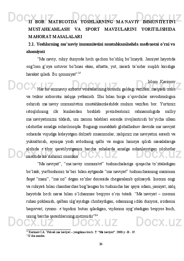 34II   BOB.   MATBUOTDA   YOSHLARNING   MA`NAVIY   IMMUNITETINI
MUSTAHKAMLASH   VA   SPORT   MAVZULARINI   YORITILISHIDA
MAHORAT   MASALALARI
2.1. Yoshlarning ma’naviy immunitetini mustahkamlashda matbuotni o’rni va
ahamiyati
“Ma`naviy, ruhiy dunyoda hech qachon  bo’shliq  bo’lmaydi. Jamiyat  hayotida
sog’lom   g’oya   ustuvor   bo’lmas   ekan,   albatta,   yot,   zararli   ta’sirlar   suqilib   kirishga
harakat qiladi. Bu   qonuniyat”. 15
Islom   Karimov
Har   bir   ommaviy   axborot   vositalarining   birinchi   galdagi   vazifasi,   maqsadi   xolis
va   tezkor   axborotni   xalqqa   yetkazish.   Shu   bilan   birga   o’quvchilar   savodxonligini
oshirish   ma`naviy   immunitetini   mustahkamlashdek   muhim   vazifasi   bor.   Yurtimiz
istoqlolining   ilk   kunlaridan   boshlab   prezidentimiz   rahnamoligida   milliy
ma`naviyatimizni   tiklash,   uni   zamon   talablari   asosida   rivojlantirish   bo’yicha   ulkan
islohotlar amalga oshirilmoqda. Bugungi murakkab globallashuv davrida ma`naviyat
sohasida  vujudga kelayotgan dolzarb muammolar, xalqimiz ma`naviyatini  asrash va
yuksaltirish,   ayniqsa   yosh   avlodning   qalbi   va   ongini   himoya   qilish   masalalariga
alohida   e`tibor   qaratilyotganini   barcha   sohalarda   amalga   oshirilayotgan   islohotlar
misolida   ko’rishimiz mumkin.
“Ma`naviyat”,   “ma`naviy   immunitet”   tushunchalariga   qisqacha   to’xtaladigan
bo’lsak, yurtboshimiz ta’biri bilan aytganda “ma`naviyat” tushunchasining mazmuni
faqat  “mani”, “ma`no” degan so’zlar  doirasida chegaralanib  qolmaydi. Insonni  ongi
va ruhiyati bilan chambarchas bog’langan bu tushuncha har qaysi odam, jamiyat, xalq
hayotida   hech   narsa   bilan   o’lchanmas   beqiyos   o’rin   tutadi.   “Ma`naviyat   –   insonni
ruhan poklanish, qalban ulg’ayishga chorlaydigan, odamning ichki dunyosi, irodasini
baquvvat,   iymon-   e`tiqodini   butun   qiladigan,   vijdonini   uyg’otadigan   beqiyos   kuch,
uning   barcha   qarashlarining   mezonidir” 16
.
15
  Karimov   I.A.   Yuksak   ma`naviyat   –   yengilmas   kuch.   T:   “Ma`naviyat”.   2008-y.-B.-   19.
16
O`sha   manba.