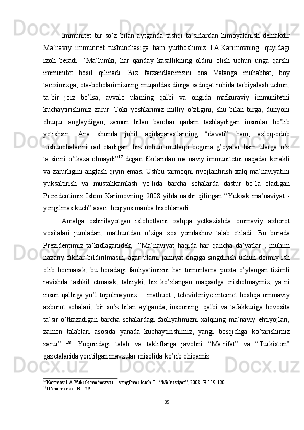 35Immunitet   bir   so’z   bilan   aytganda   tashqi   ta`sirlardan   himoyalanish   demakdir
Ma`naviy   immunitet   tushunchasiga   ham   yurtboshimiz   I.A.Karimovning   quyidagi
izoh   beradi:   “Ma`lumki,   har   qanday   kasallikning   oldini   olish   uchun   unga   qarshi
immunitet   hosil   qilinadi.   Biz   farzandlarimizni   ona   Vatanga   muhabbat,   boy
tariximizga, ota-bobolarimizning muqaddas diniga sadoqat ruhida tarbiyalash uchun,
ta`bir   joiz   bo’lsa,   avvalo   ularning   qalbi   va   ongida   mafkuraviy   immunitetni
kuchaytirishimiz   zarur.   Toki   yoshlarimiz   milliy   o’zligini,   shu   bilan   birga,   dunyoni
chuqur   anglaydigan,   zamon   bilan   barobar   qadam   tashlaydigan   insonlar   bo’lib
yetishsin.   Ana   shunda   johil   aqidaparastlarning   “davati”   ham,   axloq-odob
tushunchalarini   rad   etadigan,   biz   uchun   mutlaqo   begona   g’oyalar   ham   ularga   o’z
ta`sirini  o’tkaza  olmaydi” 17
  degan  fikrlaridan  ma`naviy  immunitetni  naqadar  kerakli
va  zarurligini   anglash   qiyin   emas.   Ushbu   tarmoqni   rivojlantirish   xalq  ma`naviyatini
yuksaltirish   va   mustahkamlash   yo’lida   barcha   sohalarda   dastur   bo’la   oladigan
Prezidentimiz   Islom   Karimovning   2008   yilda   nashr   qilingan   “Yuksak   ma’naviyat   -
yengilmas kuch” asari   beqiyos manba   hisoblanadi.
Amalga   oshirilayotgan   islohotlarni   xalqqa   yetkazishda   ommaviy   axborot
vositalari   jumladan,   matbuotdan   o’ziga   xos   yondashuv   talab   etiladi.   Bu   borada
Prezidentimiz   ta’kidlaganidek,-   “Ma`naviyat   haqida   har   qancha   da’vatlar   ,   muhim
nazariy fikrlar  bildirilmasin, agar ularni jamiyat  ongiga singdirish uchun doimiy ish
olib   bormasak,   bu   boradagi   faoliyatimizni   har   tomonlama   puxta   o’ylangan   tizimli
ravishda   tashkil   etmasak,   tabiiyki,   biz   ko’zlangan   maqsadga   erisholmaymiz,   ya`ni
inson   qalbiga   yo’l   topolmaymiz…   matbuot   ,   televideniye   internet   boshqa   ommaviy
axborot   sohalari,   bir   so’z   bilan   aytganda,   insonning   qalbi   va   tafakkuriga   bevosita
ta`sir   o’tkazadigan   barcha   sohalardagi   faoliyatimizni   xalqning   ma`naviy   ehtiyojlari,
zamon   talablari   asosida   yanada   kuchaytirishimiz,   yangi   bosqichga   ko’tarishimiz
zarur”   18
  .Yuqoridagi   talab   va   takliflarga   javobni   “Ma`rifat”   va   “Turkiston”
gazetalarida   yoritilgan mavzular   misolida   ko’rib chiqamiz.
17
Karimov   I.A.Yuksak   ma`naviyat   – yengilmas   kuch.T:.   “Ma`naviyat”,   2008.-B.119-120.
18
O’sha   manba.-B.-129. 