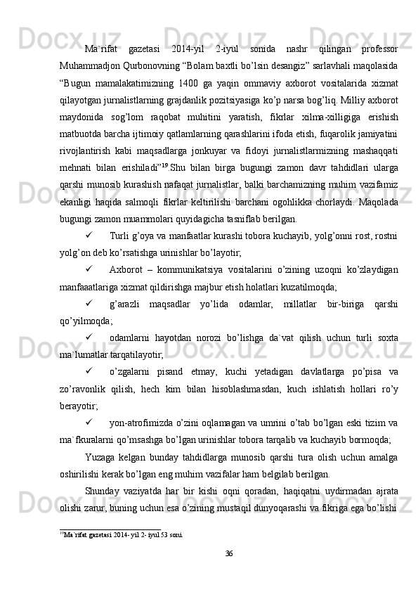 36Ma`rifat   gazetasi   2014-yil   2-iyul   sonida   nashr   qilingan   professor
Muhammadjon Qurbonovning “Bolam baxtli bo’lsin desangiz” sarlavhali maqolasida
“Bugun   mamalakatimizning   1400   ga   yaqin   ommaviy   axborot   vositalarida   xizmat
qilayotgan jurnalistlarning grajdanlik pozitsiyasiga ko’p narsa bog’liq. Milliy axborot
maydonida   sog’lom   raqobat   muhitini   yaratish,   fikrlar   xilma-xilligiga   erishish
matbuotda barcha ijtimoiy qatlamlarning qarashlarini ifoda etish, fuqarolik jamiyatini
rivojlantirish   kabi   maqsadlarga   jonkuyar   va   fidoyi   jurnalistlarmizning   mashaqqati
mehnati   bilan   erishiladi” 19
.Shu   bilan   birga   bugungi   zamon   davr   tahdidlari   ularga
qarshi munosib kurashish nafaqat jurnalistlar, balki barchamizning muhim vazifamiz
ekanligi   haqida   salmoqli   fikrlar   keltirilishi   barchani   ogohlikka   chorlaydi.   Maqolada
bugungi zamon   muammolari quyidagicha   tasniflab   berilgan.
 Turli g’oya va manfaatlar kurashi tobora kuchayib, yolg’onni rost, rostni
yolg’on   deb   ko’rsatishga   urinishlar   bo’layotir;
 Axborot   –   kommunikatsiya   vositalarini   o’zining   uzoqni   ko’zlaydigan
manfaaatlariga   xizmat qildirishga   majbur   etish   holatlari   kuzatilmoqda;
 g’arazli   maqsadlar   yo’lida   odamlar,   millatlar   bir-biriga   qarshi
qo’yilmoqda;
 odamlarni   hayotdan   norozi   bo’lishga   da`vat   qilish   uchun   turli   soxta
ma`lumatlar   tarqatilayotir;
 o’zgalarni   pisand   etmay,   kuchi   yetadigan   davlatlarga   po’pisa   va
zo’ravonlik   qilish,   hech   kim   bilan   hisoblashmasdan,   kuch   ishlatish   hollari   ro’y
berayotir;
 yon-atrofimizda o’zini oqlamagan va umrini o’tab bo’lgan eski tizim va
ma`fkuralarni   qo’msashga   bo’lgan   urinishlar   tobora   tarqalib   va   kuchayib   bormoqda;
Yuzaga   kelgan   bunday   tahdidlarga   munosib   qarshi   tura   olish   uchun   amalga
oshirilishi   kerak bo’lgan eng   muhim   vazifalar   ham   belgilab   berilgan.
Shunday   vaziyatda   har   bir   kishi   oqni   qoradan,   haqiqatni   uydirmadan   ajrata
olishi   zarur,   buning   uchun   esa   o’zining   mustaqil   dunyoqarashi   va   fikriga   ega   bo’lishi
19
Ma`rifat   gazetasi   2014- yil   2- iyul   53 soni.