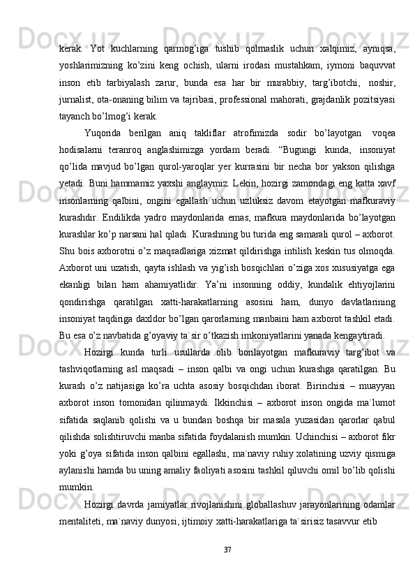 37kerak.   Yot   kuchlarning   qarmog’iga   tushib   qolmaslik   uchun   xalqimiz,   ayniqsa,
yoshlarimizning   ko’zini   keng   ochish,   ularni   irodasi   mustahkam,   iymoni   baquvvat
inson   etib   tarbiyalash   zarur,   bunda   esa   har   bir   murabbiy,   targ’ibotchi,   noshir,
jurnalist, ota-onaning bilim va tajribasi, professional mahorati, grajdanlik pozitsiyasi
tayanch   bo’lmog’i   kerak.
Yuqorida   berilgan   aniq   takliflar   atrofimizda   sodir   bo’layotgan   voqea
hodisalarni   teranroq   anglashimizga   yordam   beradi.   “Bugungi   kunda,   insoniyat
qo’lida   mavjud   bo’lgan   qurol-yaroqlar   yer   kurrasini   bir   necha   bor   yakson   qilishga
yetadi. Buni hammamiz yaxshi  anglaymiz. Lekin, hozirgi zamondagi  eng katta xavf
insonlarning   qalbini,   ongini   egallash   uchun   uzluksiz   davom   etayotgan   mafkuraviy
kurashdir.   Endilikda   yadro   maydonlarida   emas,   mafkura   maydonlarida   bo’layotgan
kurashlar ko’p narsani hal qiladi. Kurashning bu turida eng samarali qurol – axborot.
Shu bois axborotni o’z maqsadlariga xizmat  qildirishga intilish keskin tus olmoqda.
Axborot uni uzatish, qayta ishlash va yig’ish bosqichlari o’ziga xos xususiyatga ega
ekanligi   bilan   ham   ahamiyatlidir.   Ya’ni   insonning   oddiy,   kundalik   ehtiyojlarini
qondirishga   qaratilgan   xatti-harakatlarning   asosini   ham,   dunyo   davlatlarining
insoniyat taqdiriga daxldor bo’lgan qarorlarning manbaini ham axborot tashkil etadi.
Bu   esa   o’z   navbatida   g’oyaviy   ta`sir   o’tkazish   imkoniyatlarini   yanada   kengaytiradi.
Hozirgi   kunda   turli   usullarda   olib   borilayotgan   mafkuraviy   targ’ibot   va
tashviqotlarning   asl   maqsadi   –   inson   qalbi   va   ongi   uchun   kurashga   qaratilgan.   Bu
kurash   o’z   natijasiga   ko’ra   uchta   asosiy   bosqichdan   iborat.   Birinchisi   –   muayyan
axborot   inson   tomonidan   qilinmaydi.   Ikkinchisi   –   axborot   inson   ongida   ma`lumot
sifatida   saqlanib   qolishi   va   u   bundan   boshqa   bir   masala   yuzasidan   qarorlar   qabul
qilishda solishtiruvchi manba sifatida foydalanish mumkin. Uchinchisi – axborot fikr
yoki g’oya sifatida inson qalbini egallashi, ma`naviy ruhiy xolatining uzviy qismiga
aylanishi hamda bu uning amaliy faoliyati asosini tashkil qiluvchi omil bo’lib qolishi
mumkin.
Hozirgi   davrda   jamiyatlar   rivojlanishini   globallashuv   jarayonlarining   odamlar
mentaliteti,   ma`naviy   dunyosi,   ijtimoiy   xatti-harakatlariga   ta`sirisiz   tasavvur   etib
