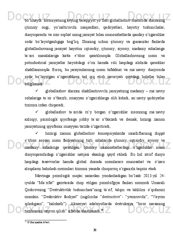 38bo’lmaydi. Insoniyatning keying taraqqiyot yo’llari globallashuv sharoitida shaxsning
ijtimoiy   ongi,   yo’naltiruvchi   maqsadlari,   qadriyatlari,   hayotiy   tushunchalar,
dunyoqarashi va oxir-oqibat uning jamiyat bilan munosabatlarda qanday o’zgarishlar
sodir   bo’layotganligiga   bog’liq.   Shuning   uchun   ijtimoiy   va   gumanitar   fanlarda
globallashuvning   jamiyat   hayotini   iqtisodiy,   ijtimoiy,   siyosiy,   madaniy   sohalariga
ta`siri   masalalariga   katta   e’tibor   qaratilmoqda.   Globallashuvning   inson   va
potindustirial   jamiyatlar   hayotidagi   o’rni   hamda   roli   haqidagi   alohida   qarashlar
shakllanmoqda.   Biroq,   bu   jarayonlarning   inson   tafakkuri   va   ma`naviy   dunyosida
sodir   bo’layotgan   o’zgarishlarni   tad   qiq   etish   zaruriyati   quyidagi   holatlar   bilan
belgilanadi:
 globallashuv   shaxsni   shakllantiruvchi   jamiyatning   madaniy   –   ma`naviy
sohalariga   ta`sir   o’tkazib,   muayyan   o’zgarishlarga   olib   keladi,   an`naviy   qadriyatlar
tizimini izdan   chiqaradi;
 globallashuv   ta`sirida   ro’y   bergan   o’zgarishlar   insonning   ma`naviy
axloqiy,   psixologik   qiyofasiga   jiddiy   ta`sir   o’tkazadi   va   demak,   hozirgi   zamon
jamiyatining   qiyofasini   muayyan tarzda   o’zgartiradi;
 hozirgi   zamon   globallashuv   konsepsiyalarida   mualliflarning   diqqat
e`tibori   asosan   inson   faoliyatining   turli   sohalarida   ijtimoiy,   iqtisodiy,   siyosiy   va
madaniy   sohalariga   qaratilgan.   Ijtimoiy   munosabatlardagi   o’zgarishlar   inson
dunyoqarashidagi   o’zgarishlar   natijasi   ekanligi   qayd   etiladi.   Bu   hol   atrof   dunyo
haqidagi   tasavvurlar   hamda   global   doirada   insonlararo   munosabat   va   o’zaro
aloqalarni   baholash   mezonlari   tizimini   yanada   chuqurroq   o’rganishi   taqozo   etadi.
Mavzuga   psixologik   nuqtai   nazardan   yondashadigan   bo’lsak   2013-yil   24-
iyulda   “Ma`rifat”   gazetasida   chop   etilgan   psixolofgiya   fanlari   nomzodi   Umarali
Qodirovning   “Destruktivlik   tushunchasi”ning   ta`rif,   talqin   va   tahlilini   o’qishimiz
mumkin.   “Deskruktiv   faoliyat”   (ingilizcha   “destructive”-   “yemiruvchi”,   “Vayron
qiladigsan”,   “halokatli”).   Aksariyat   adabiyotlarda   destruksiya   “biror   narsaning
tuzilmasini vayron   qilish” sifatida   sharhlanadi. 20
20
  O’sha   manba.6-bet. 