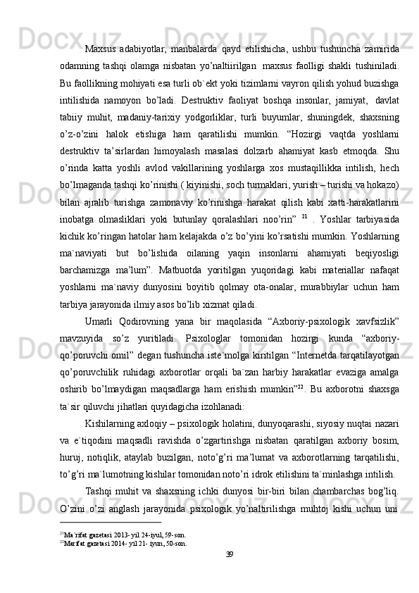 39Maxsus   adabiyotlar,   manbalarda   qayd   etilishicha,   ushbu   tushuncha   zamirida
odamning   tashqi   olamga   nisbatan   yo’naltiirilgan   maxsus   faolligi   shakli   tushiniladi.
Bu faollikning mohiyati esa turli ob`ekt yoki tizimlarni vayron qilish yohud buzishga
intilishida   namoyon   bo’ladi.   Destruktiv   faoliyat   boshqa   insonlar,   jamiyat,   davlat
tabiiy   muhit,   madaniy-tarixiy   yodgorliklar,   turli   buyumlar,   shuningdek,   shaxsning
o’z-o’zini   halok   etishiga   ham   qaratilishi   mumkin.   “Hozirgi   vaqtda   yoshlarni
destruktiv   ta’sirlardan   himoyalash   masalasi   dolzarb   ahamiyat   kasb   etmoqda.   Shu
o’rinda   katta   yoshli   avlod   vakillarining   yoshlarga   xos   mustaqillikka   intilish,   hech
bo’lmaganda tashqi ko’rinishi ( kiyinishi, soch turmaklari, yurish – turishi va hokazo)
bilan   ajralib   turishga   zamonaviy   ko’rinishga   harakat   qilish   kabi   xatti-harakatlarini
inobatga   olmasliklari   yoki   butunlay   qoralashlari   noo’rin”   21
  .   Yoshlar   tarbiyasida
kichik ko’ringan hatolar ham kelajakda o’z bo’yini ko’rsatishi mumkin. Yoshlarning
ma`naviyati   but   bo’lishida   oilaning   yaqin   insonlarni   ahamiyati   beqiyosligi
barchamizga   ma’lum”.   Matbuotda   yoritilgan   yuqoridagi   kabi   materiallar   nafaqat
yoshlarni   ma`naviy   dunyosini   boyitib   qolmay   ota-onalar,   murabbiylar   uchun   ham
tarbiya   jarayonida   ilmiy   asos   bo’lib   xizmat   qiladi.
Umarli   Qodirovning   yana   bir   maqolasida   “Axboriy-psixologik   xavfsizlik”
mavzuyida   so’z   yuritiladi.   Psixologlar   tomonidan   hozirgi   kunda   “axboriy-
qo’poruvchi  omil” degan tushuncha  iste`molga kiritilgan “Internetda tarqatilayotgan
qo’poruvchilik   ruhidagi   axborotlar   orqali   ba`zan   harbiy   harakatlar   evaziga   amalga
oshirib   bo’lmaydigan   maqsadlarga   ham   erishish   mumkin” 22
.   Bu   axborotni   shaxsga
ta`sir   qiluvchi   jihatlari quyidagicha   izohlanadi:
Kishilarning axloqiy – psixologik holatini, dunyoqarashi, siyosiy nuqtai nazari
va   e`tiqodini   maqsadli   ravishda   o’zgartirishga   nisbatan   qaratilgan   axboriy   bosim,
huruj,   notiqlik,   ataylab   buzilgan,   noto’g’ri   ma’lumat   va   axborotlarning   tarqatilishi,
to’g’ri   ma`lumotning   kishilar   tomonidan   noto’ri   idrok   etilishini   ta`minlashga   intilish.
Tashqi   muhit   va   shaxsning   ichki   dunyosi   bir-biri   bilan   chambarchas   bog’liq.
O’zini   o’zi   anglash   jarayonida   psixologik   yo’naltirilishga   muhtoj   kishi   uchun   uni
21
Ma`rifat   gazetasi   2013-   yil   24-iyul,   59-son.
22
Marifat   gazetasi   2014-   yil   21-   iyun,   50-son. 