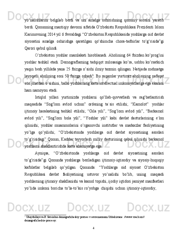 4yo‘nalishlarini   belgilab   berdi   va   uni   amalga   oshirishning   qonuniy   asosini   yaratib
berdi. Qonunning mantiqiy davomi sifatida O’zbekistn Respublikasi Prezidenti Islom
Karimovning 2014 yil 6 fevraldagi “O‘zbekiston Respublikasida yoshlarga oid davlat
siyosatini   amalga   oshirishga   qaratilgan   qo‘shimcha   chora-tadbirlar   to‘g‘risida”gi
Qarori   qabul   qilindi.
O’ zbekiston yoshlar  mamlakati hisoblanadi. Aholining 64 foizdan ko’prog’ini
yoshlar   tashkil   etadi.   Demograflarning   tadqiqot   xulosasiga   ko’ra,   ushbu   ko’rsatkich
yaqin besh yillikda yana 25 foizga o’sishi ilmiy taxmin qilingan. Natijada mehnatga
layoqatli aholining soni 50 foizga oshadi 1
. Bu raqamlar yurtimiz aholisining nafaqat
son jihatdan o’sishini, balki yoshlarning katta intellectual imkoniyatlariga ega ekanini
ham   namoyon   etadi.
Istiqlol   yillari   yurtimizda   yoshlarni   qo’llab-quvvatlash   va   rag’batlantirish
maqsadida   “Sog’lom   avlod   uchun”   ordening   ta`sis   etilishi;   “Kamolot”   yoshlar
ijtimoiy   harakatining   tashkil   etilishi;   “Oila   yili”,   “Sog’lom   avlod   yili”,   “Barkamol
avlod   yili”,   “Sog’lom   bola   yili”,   “Yoshlar   yili”   kabi   davlat   dasturlarining   e`lon
qilinishi;   yoshlar   muammolarini   o’rganuvchi   institutlar   va   markazlar   faoliyatining
yo’lga   qo’yilishi;   “O’zbekistonda   yoshlarga   oid   davlat   siyosatining   asoslari
to’g’risidagi” Qonun, Kadrlar tayyorlash milliy dasturining qabul  qilinishi  barkamol
yoshlarni   shakllantirishda   katta   ahamiyatga   ega.
Ayniqsa,   “O’zbekistonda   yoshlarga   oid   davlat   siyosatining   asoslari
to’g’risida”gi   Qonunda   yoshlarga   beriladigan   ijtimoiy-iqtisodiy   va   siyosiy-huquqiy
kafolatlar   belgilab   qo’yilgan.   Qonunda:   “Yoshlarga   oid   siyosat   O’zbekiston
Respublikasi   davlat   faoliyatining   ustuvor   yo’nalishi   bo’lib,   uning   maqsadi
yoshlarning ijtimoiy shakllanishi va kamol topishi, ijodiy iqtidori jamiyat manfaatlari
yo’lida   imkoni   boricha   to’la-to’kis   ro’yobga   chiqishi   uchun   ijtimoiy-iqtisodiy,
1
 Ubaydullayeva.R Sotsiolno-demograficheskiy protses v sovremennom Uzbekistane. // www.vrach.uz//
demograficheskie-processy.