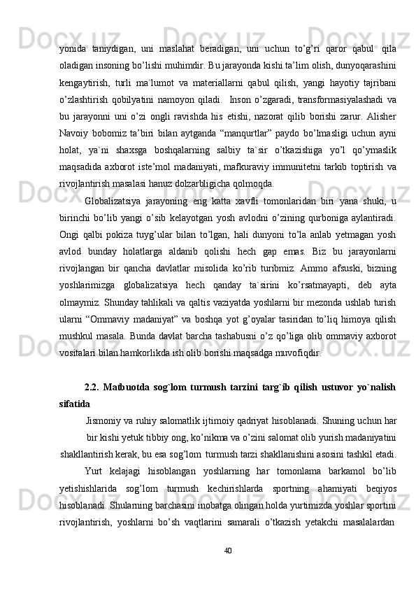 40yonida   taniydigan,   uni   maslahat   beradigan,   uni   uchun   to’g’ri   qaror   qabul   qila
oladigan insoning bo’lishi muhimdir. Bu jarayonda kishi ta’lim olish, dunyoqarashini
kengaytirish,   turli   ma`lumot   va   materiallarni   qabul   qilish,   yangi   hayotiy   tajribani
o’zlashtirish   qobilyatini   namoyon   qiladi.   Inson   o’zgaradi,   transformasiyalashadi   va
bu   jarayonni   uni   o’zi   ongli   ravishda   his   etishi,   nazorat   qilib   borishi   zarur.   Alisher
Navoiy   bobomiz   ta’biri   bilan   aytganda   “manqurtlar”   paydo   bo’lmasligi   uchun   ayni
holat,   ya`ni   shaxsga   boshqalarning   salbiy   ta`sir   o’tkazishiga   yo’l   qo’ymaslik
maqsadida   axborot   iste’mol   madaniyati,   mafkuraviy   immunitetni   tarkib   toptirish   va
rivojlantirish masalasi hanuz dolzarbligicha   qolmoqda.
Globalizatsiya   jarayoning   eng   katta   xavfli   tomonlaridan   biri   yana   shuki,   u
birinchi   bo’lib   yangi   o’sib   kelayotgan   yosh   avlodni   o’zining   qurboniga   aylantiradi.
Ongi   qalbi   pokiza   tuyg’ular   bilan   to’lgan,   hali   dunyoni   to’la   anlab   yetmagan   yosh
avlod   bunday   holatlarga   aldanib   qolishi   hech   gap   emas.   Biz   bu   jarayonlarni
rivojlangan   bir   qancha   davlatlar   misolida   ko’rib   turibmiz.   Ammo   afsuski,   bizning
yoshlarimizga   globalizatsiya   hech   qanday   ta`sirini   ko’rsatmayapti,   deb   ayta
olmaymiz. Shunday tahlikali va qaltis vaziyatda yoshlarni bir mezonda ushlab turish
ularni   “Ommaviy   madaniyat”   va   boshqa   yot   g’oyalar   tasiridan   to’liq   himoya   qilish
mushkul  masala.  Bunda  davlat  barcha  tashabusni  o’z qo’liga olib ommaviy axborot
vositalari bilan   hamkorlikda   ish   olib borishi maqsadga   muvofiqdir.
2.2. Matbuotda   sog`lom   turmush   tarzini   targ`ib   qilish   ustuvor   yo`nalish
sifatida
Jismoniy   va   ruhiy   salomatlik   ijtimoiy   qadriyat   hisoblanadi.   Shuning   uchun   har
bir   kishi   yetuk   tibbiy   ong,   ko’nikma   va   o’zini   salomat   olib   yurish   madaniyatini
shakllantirish   kerak,   bu   esa   sog’lom   turmush   tarzi shakllanishini   asosini   tashkil   etadi.
Yurt   kelajagi   hisoblangan   yoshlarning   har   tomonlama   barkamol   bo’lib
yetishishlarida   sog’lom   turmush   kechirishlarda   sportning   ahamiyati   beqiyos
hisoblanadi. Shularning barchasini inobatga olingan holda yurtimizda yoshlar sportini
rivojlantirish,   yoshlarni   bo’sh   vaqtlarini   samarali   o’tkazish   yetakchi   masalalardan