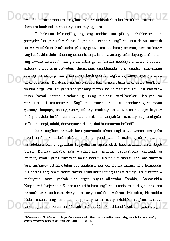 41biri. Sport har tomonlama   sog’lom avlodni tarbiyalash bilan bir o’rinda mamlakatni
dunyoga   tanitishda   ham   beqiyos   ahamiyatga   ega.
O’zbekiston   Mustaqilligining   eng   muhim   strategik   yo’nalishlaridan   biri
jamiyatni   barqarorlashtirish   va   fuqarolarni   jismonan   sog’lomlashtirish   va   turmush
tarzini   yaxshilash.   Boshqacha   qilib   aytganda,   insonni   ham   jismonan,   ham   ma`naviy
sog’lomlashtirishdir. Shuning uchun ham yurtimizda amalga oshirilayotgan islohotlar
eng   avvalo   insoniyat,   uning   manfaatlariga   va   barcha   moddiy-ma`naviy,   huquqiy-
axloqiy   ehtiyojlarni   ro’yobga   chiqarishga   qaratilgandir.   Har   qanday   jamiyatning
ravnaqi   va   kelajagi   uning   ma`naviy   kuch-qudrati,   sog’lom   ijtimoiy-siyosiy   muhiti
bilan bog’liqdir. Bu degani ma`naviyat sog’lom turmush tarzi bilan uzviy bog’liqdir
va ular birgalikda jamiyat taraqqiyotining mezoni bo’lib xizmat qiladi. “Ma’naviyat –
inson   hayoti   barcha   qirralarining   uning   ruhidagi   xatti-harakati,   faoliyati   va
munosabatlari   majmuasidir.   Sog’lom   turmush   tarzi   esa   insonlarning   muayyan
ijtimoiy-   huquqiy,   siyosiy,   ruhiy,   axloqiy,   madaniy   jihatlardan   shakllangan   hayotiy
faoliyat   uslubi   bo’lib,   uni   munosabatlarida,   madaniyatida,   jismoniy   sog’lomligida,
taffakur   –   ongi,   odobi,   dunyoqarashida,   iqtidorida   namoyon   bo’ladi” 23
.
Inson   sog’lom   turmush   tarzi   jarayonida   o’zini   anglab   uni   umrini   oxirgacha
rivojlantirib, takomillashtirib boradi. Bu jarayonda uni – farosati, aql-idroki, adolatli
va   adolatsizlikdan,   ogohlikni   loqaydlikdan   ajrata   olish   kabi   xislatlar   qaror   topib
boradi.   Bunday   xislatlar   asta   –   sekinlikda,   jismonan   baquvatlikda,   ekologik   va
huquqiy   madaniyatda   namoyon   bo’lib   boradi.   Ko’rinib   turibdiki,   sog’lom   turmush
tarzi   ma`naviy   yetuklik   bilan   uyg’unlikda   inson   kamolotiga   xizmat   qilib   kelmoqda.
Bu   borada   sog’lom   turmush   tarzini   shakllantirishning   asosiy   tamoyillari   mazmun   –
mohiyatini   avval   yashab   ijod   etgan   buyuk   allomalar   Forobiy,   Bahovuddin
Naqshband, Najmiddin Kubro asarlarida ham sog’lom ijtimoiy muhitdagina sog’lom
turmush   tarzi   bo’lishini   ilmiy   –   nazariy   asoslab   berishgan.   Ma`salan,   Najmiddin
Kubro   insonlarning   jismonan   aqliy,   ruhiy   va   ma`naviy   yetuklikni   sog’lom   turmush
tarzining   asosi   mezoni   hisoblanadi.   Bahovuddin   Naqshband   beadablar   yashaydigan
23
Miraxmedova U. Axborot asrida yoshlar dunyoqarashi: Nazariya va amaliyot mavzuidagi respublika ilmiy-amaliy
anjumani   materiallari   to’plami.Toshkent   ,2010.-B.-136-137.