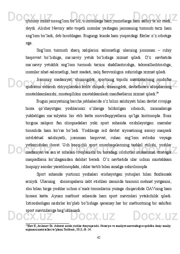 42ijtimoiy muhit nosog’lom bo’lib, u insonlarga ham jonzotlarga ham salbiy ta`sir etadi,
deydi.   Alisher   Navoiy   sabr-toqatli   insonlar   yashagan   jamoaning   turmush   tarzi   ham
sog’lom bo’ladi, deb hisoblagan. Bugungi kunda ham yuqoridagi fikrlar o’z isbotiga
ega.
Sog’lom   turmush   sharq   xalqlarini   salomatligi   ularning   jismonan   –   ruhiy
baquvvat   bo’lishiga,   ma`naviy   yetuk   bo’lishiga   xizmat   qiladi.   O’z   navbatida
ma`naviy   yetuklik   sog’lom   turmush   tarzini   shakllantirishga,   takomillashtirishga,
insonlar   sihat-salomatligi,   baxt   soadati,   xalq   farovonligini   oshirishga   xizmat   qiladi.
Jismoniy   madaniyat,   shuningdek,   sportning   topishi   mamlakatning   mudofaa
qudratini oshirish ehtiyojlaridan kelib chiqadi, shuningdek, davlatlararo aloqalarning
mustahkamlanishi,   mustaqillikni   mustahkamlash manfaatlarini   xizmat   qiladi. 24
Bugun jamiyatning barcha jabhalarida o’z bilim salohiyati bilan davlat rivojiga
hissa   qo’shayotgan   yoshlarimiz   o’zlariga   bildirilgan   ishonch,   zimmalariga
yuklatilgan   ma`sulyatni   his   etib   katta   muvofaqqiyatlarni   qo’lga   kiritmoqda.   Buni
birgina   xalqaro   fan   olimpiadalari   yoki   sport   sohasida   erishilayotgan   marralar
timsolida   ham   ko’rsa   bo’ladi.   Yoshlarga   oid   davlat   siyosatining   asosiy   maqsadi
intelektual   salohiyatli,   jismonan   baquvvat,   ruhan   sog’lom   avlodni   voyaga
yetkazishdan   iborat.   Uch   bosqichli   sport   musobaqalarining   tashkil   etilishi,   yoshlar
madaniyat va san`at sohalari rivojlanishi bu boradagi islohotlar mukammal strategik
maqsadlarni   ko’zlaganidan   dalolat   beradi.   O’z   navbatida   ular   uchun   mustahkam
huquqiy   asoslar   yaratilmoqdaki,   ishlar   tartib bilan amalga   oshirilmoqda.
Sport   sohasida   yurtimiz   yoshalari   erishayotgan   yutuqlari   bilan   faxrlansak
arziydi.   Ularning       shoxsupalarni   zabt   etishlari   zamirida   tinimsiz   mehnat   yotganini,
shu bilan birga yoshlar uchun o’rnak tomonlarini yuzaga chiqarishda OAVning ham
hissasi   katta.   Aynan   matbuot   sohasida   ham   sport   mavzulari   yetakchilik   qiladi.
Ixtisoslashgan   nashrlar   ko’plab   bo’lishiga   qaramay   har   bir   matbuotning   bir   sahifasi
sport mavzulariga bag’ishlanadi.
24
Elov E, Arslonov Sh. Axborot asrida yoshlar dunyoqarashi: Nazariya va amaliyot mavzuidagi respublika ilmiy-amaliy
anjumani   materiallari   to’plami.Toshkent,   2013,-B.-34.