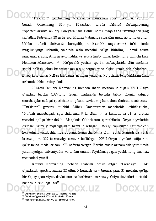 43“Turkiston”   gazetasining   7-sahifasida   muntazam   sport   mavzulari   yoritilib
boradi.   Gazetaning   2014-yil   10-sentabr   sonida   Dilshod   Ro’ziqulovning
“Sportchilarimiz Janubiy Koreyada ham g’olib” nomli maqolasida “Butunjahon jang
san`atlari festivalida 28 nafar sportchimiz Vatanimiz sharafini munosib himoya qildi.
Ushbu   nufuzli   festivalda   koreyalik,   hindistonlik   raqiblarimni   to’rt   turda
mag’lubiyatga   uchratib,   yakunda   oltin   medalni   qo’lga   kiritdim,   -   deydi   terma
jamoamiz a’zosi, Angren avtomatika va servis  kasb-  hunar  kollejining birinchi  kurs
Noilaxon   Ahmedova”   25
  .   Ko’pchilik   yoshlar   sport   musobaqalarida   oltin   medallar
sohibi bo’lish uchun ixtisoslashgan o’quv dargohlarida o’qish kerak, deb o’ylashadi.
Biroq kasb-hunar  kolleji talabasini  erishgan yutuqlari ko’pchilik tengdoshlarini  ham
serharakatlikka   unday   oladi.
2014-yil   Janubiy   Koreyaning   Incheon   shahri   mezbonlik   qilgan   XVII   Osiyo
o’yinlari   barcha   OAVning   diqqat   markazida   bo’lishi   tabiiy   chunki   xalqaro
musobaqalar nafaqat sportchilarning balki davlatning ham shon-shuhrati hisoblanadi.
“Turkiston”   gazetasi   muhbiri   Alibek   Omonturdiev   maqolasida   keltirilishicha,
“Nufuzli   musobaqada   sportchilarimiz   9   ta   oltin,   14   ta   kumush   va   21   ta   bronza
medalni   qo’lga   kiritishdi” 26
.   Maqolada   O’zbekiston   sportchilarini   Osiyo   o’yinlarida
erishgan   ja’mi   yutuqlariga   ham   to’xtalib   o’tilgan.   1994-yildan   buyon   ishtirok   etib
kelayotgan   yurtdoshlarimiz   bugungi   kungacha   54   ta   oltin,   82   ta   kumush   va   93   ta
bronza   ja’mi   229   ta   medalga   sazovor   bo’lishgan.   XVII   Osiyo   o’yinlari   natijalarini
qo’shganda   medallar   soni   273   nafarga   yetgan.  Barcha   yutuqlar   zamirida   yurtimizda
yaratilayotgan   imkoniyatlar   va   undan   unumli   foydalanayotgan   yoshlarning   tinimsiz
mehnatlari yotadi.
Janubiy   Koreyaning   Incheon   shahrida   bo’lib   o’tgan   “Paraosiyo   2014”
o’yinlarida  sportchilarimiz   22 oltin,  5 kumush  va  4 bronza,  jami   31 medalni  qo’lga
kiritib,   qirqdan   ziyod   davlat   orasida   beshinchi,   markaziy   Osiyo   davlatlari   o’rtasida
birinchi   o’rinni   egalladi 27
.
25
“Turkiston” gazetasi   2014-yil   10-   sentabr,   77-son.
26
“Turkiston”gazetasi   2014-yil   8-   oktabr,   80-son.
27
  “Ma`rifat” gazetasi   2014-yil   29-   oktabr,   87-son.