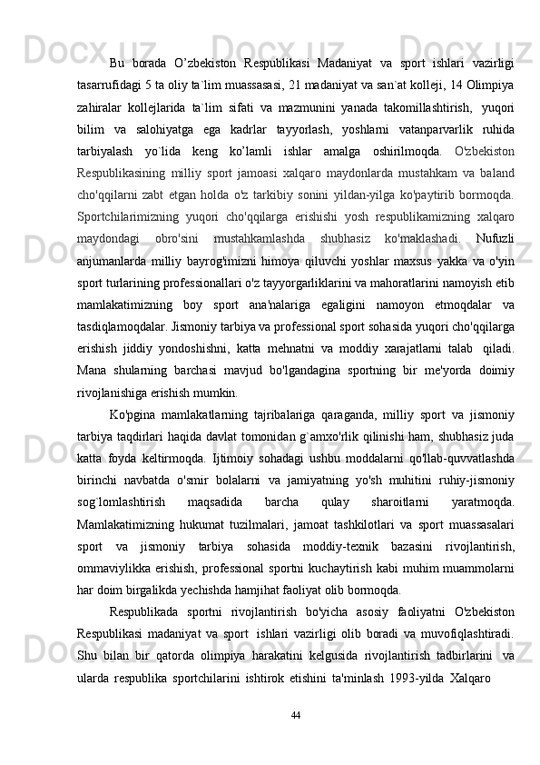 44Bu   borada   O’zbekiston   Respublikasi   Madaniyat   va   sport   ishlari   vazirligi
tasarrufidagi 5 ta oliy ta`lim muassasasi, 21 madaniyat va san`at kolleji, 14 Olimpiya
zahiralar   kollejlarida   ta`lim   sifati   va   mazmunini   yanada   takomillashtirish,   yuqori
bilim   va   salohiyatga   ega   kadrlar   tayyorlash,   yoshlarni   vatanparvarlik   ruhida
tarbiyalash   yo`lida   keng   ko’lamli   ishlar   amalga   oshirilmoqda.   O'zbekiston
Respublikasining   milliy   sport   jamoasi   xalqaro   maydonlarda   mustahkam   va   baland
cho'qqilarni   zabt   etgan   holda   o'z   tarkibiy   sonini   yildan-yilga   ko'paytirib   bormoqda.
Sportchilarimizning   yuqori   cho'qqilarga   erishishi   yosh   respublikamizning   xalqaro
maydondagi   obro'sini   mustahkamlashda   shubhasiz   ko'maklashadi.   Nufuzli
anjumanlarda   milliy   bayrog'imizni   himoya   qiluvchi   yoshlar   maxsus   yakka   va   o'yin
sport turlarining professionallari o'z tayyorgarliklarini va mahoratlarini namoyish etib
mamlakatimizning   boy   sport   ana'nalariga   egaligini   namoyon   etmoqdalar   va
tasdiqlamoqdalar. Jismoniy tarbiya va professional sport sohasida yuqori cho'qqilarga
erishish   jiddiy   yondoshishni,   katta   mehnatni   va   moddiy   xarajatlarni   talab   qiladi.
Mana   shularning   barchasi   mavjud   bo'lgandagina   sportning   bir   me'yorda   doimiy
rivojlanishiga   erishish   mumkin.
Ko'pgina   mamlakatlarning   tajribalariga   qaraganda,   milliy   sport   va   jismoniy
tarbiya taqdirlari haqida davlat  tomonidan g`amxo'rlik qilinishi ham, shubhasiz juda
katta   foyda   keltirmoqda.   Ijtimoiy   sohadagi   ushbu   moddalarni   qo'llab-quvvatlashda
birinchi   navbatda   o'smir   bolalarni   va   jamiyatning   yo'sh   muhitini   ruhiy-jismoniy
sog`lomlashtirish   maqsadida   barcha   qulay   sharoitlarni   yaratmoqda.
Mamlakatimizning   hukumat   tuzilmalari,   jamoat   tashkilotlari   va   sport   muassasalari
sport   va   jismoniy   tarbiya   sohasida   moddiy-texnik   bazasini   rivojlantirish,
ommaviylikka  erishish,   professional   sportni   kuchaytirish   kabi   muhim   muammolarni
har   doim   birgalikda   yechishda hamjihat faoliyat   olib bormoqda.
Respublikada   sportni   rivojlantirish   bo'yicha   asosiy   faoliyatni   O'zbekiston
Respublikasi   madaniyat   va   sport   ishlari   vazirligi   olib   boradi   va   muvofiqlashtiradi.
Shu   bilan   bir   qatorda   olimpiya   harakatini   kelgusida   rivojlantirish   tadbirlarini   va
ularda   respublika   sportchilarini   ishtirok   etishini   ta'minlash   1993-yilda   Xalqaro