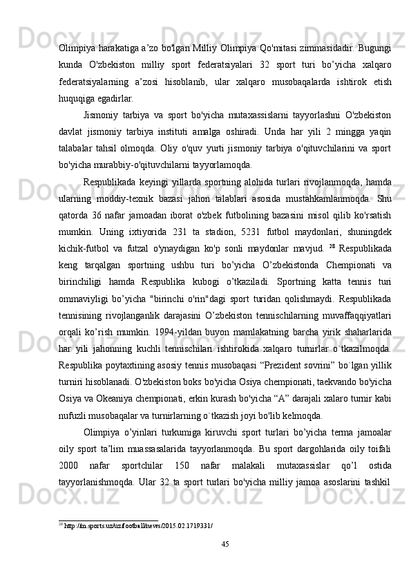 45Olimpiya harakatiga a’zo bo'lgan Milliy Olimpiya Qo'mitasi zimmasidadir. Bugungi
kunda   O'zbekiston   milliy   sport   federatsiyalari   32   sport   turi   bo’yicha   xalqaro
federatsiyalarning   a’zosi   hisoblanib,   ular   xalqaro   musobaqalarda   ishtirok   etish
huquqiga   egadirlar.
Jismoniy   tarbiya   va   sport   bo'yicha   mutaxassislarni   tayyorlashni   O'zbekiston
davlat   jismoniy   tarbiya   instituti   amalga   oshiradi.   Unda   har   yili   2   mingga   yaqin
talabalar   tahsil   olmoqda.   Oliy   o'quv   yurti   jismoniy   tarbiya   o'qituvchilarini   va   sport
bo'yicha   murabbiy-o'qituvchilarni   tayyorlamoqda.
Respublikada  keyingi  yillarda  sportning  alohida  turlari   rivojlanmoqda,  hamda
ularning   moddiy-texnik   bazasi   jahon   talablari   asosida   mustahkamlanmoqda.   Shu
qatorda   36   nafar   jamoadan   iborat   o'zbek   futbolining   bazasini   misol   qilib   ko'rsatish
mumkin.   Uning   ixtiyorida   231   ta   stadion,   5231   futbol   maydonlari,   shuningdek
kichik-futbol   va   futzal   o'ynaydigan   ko'p   sonli   maydonlar   mavjud.   28
  Respublikada
keng   tarqalgan   sportning   ushbu   turi   bo’yicha   O’zbekistonda   Chempionati   va
birinchiligi   hamda   Respublika   kubogi   o’tkaziladi.   Sportning   katta   tennis   turi
ommaviyligi   bo’yicha   "birinchi   o'rin"dagi   sport   turidan   qolishmaydi.   Respublikada
tennisining   rivojlanganlik   darajasini   O’zbekiston   tennischilarning   muvaffaqqiyatlari
orqali   ko’rish   mumkin.   1994-yildan   buyon   mamlakatning   barcha   yirik   shaharlarida
har   yili   jahonning   kuchli   tennischilari   ishtirokida   xalqaro   turnirlar   o`tkazilmoqda.
Respublika poytaxtining asosiy tennis musobaqasi  “Prezident sovrini” bo`lgan yillik
turniri hisoblanadi. O'zbekiston boks bo'yicha Osiya chempionati, taekvando bo'yicha
Osiya va Okeaniya chempionati, erkin kurash bo'yicha “A” darajali xalaro turnir kabi
nufuzli   musobaqalar   va   turnirlarning o`tkazish joyi bo'lib   kelmoqda.
Olimpiya   o’yinlari   turkumiga   kiruvchi   sport   turlari   bo’yicha   terma   jamoalar
oily   sport   ta’lim   muassasalarida   tayyorlanmoqda.   Bu   sport   dargohlarida   oily   toifali
2000   nafar   sportchilar   150   nafar   malakali   mutaxassislar   qo’l   ostida
tayyorlanishmoqda.   Ular   32   ta   sport   turlari   bo'yicha   milliy   jamoa   asoslarini   tashkil
28
  http://m.sports.uz/uz/football/news/2015.02.1719331/