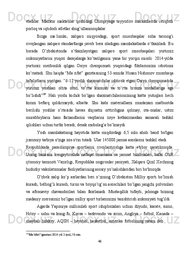 29
“Ma’rifat”   gazetasi   2014-yil   2-iyul,   53-son.
46etadilar.   Mazkur   maktablar   qoshidagi   Olimpiyaga   tayyorlov   markazlarida   istiqboli
porloq   va iqtidorli atletlar shug’ullanmoqdalar.
Bizga   ma`lumki,   xalqaro   miqyosdagi,   sport   musobaqalar   soha   tarmog’i
rivojlangan xalqaro standartlarga javob bera oladigan mamlakatlarda o’tkaziladi. Bu
borada   O’zbekistonda   o’tkazilayotgan   xalqaro   sport   musobaqalari   yurtimiz
imkoniyatlarini   yuqori   darajalarga   ko’tarilganini   yana   bir   yorqin   misoli.   2014-yilda
yurtimiz   mezbonlik   qilgan   Osiyo   chempionati   yuqoridagi   fikrlarimizni   isbotinni
ko’rsatadi. Shu haqda “Ma`rifat” gazetasining 53-sonida Husan Nishonov musobaqa
tafsilotlarni yoritgan. “6-12 yoshli shaxmatchilar ishtirok etgan Osiyo chempionatida
yurimiz   yoshlari   oltita   oltin,   to’rtta   kumush   va   to’rtta   bronza   medallariga   ega
bo’lishdi” 29
.   Hali   yoshi   kichik   bo’lgan   shaxmatchilarimizning   katta   yutuqlari   hech
kimni   befarq   qoldirmaydi,   albatta.   Shu   kabi   materiallarni   muntazam   matbuotda
berilishi   yoshlar   o’rtasida   havas   shijoatni   orttiribgina   qolmay,   ota-onalar,   ustoz
murabbiylarni   ham   farzandlarini   vaqtlarini   zoye   ketkazmasdan   samarali   tashkil
qilishlari   uchun   turtki   beradi,   desak   mubolag’a   bo’lmaydi.
Yosh   mamlakatning   hayotida   katta   miqdordagi   6,5   mln   aholi   band   bo'lgan
jismoniy   tarbiya   o'ziga   xos o'rin   tutadi.   Ular   145000   jamoa   asoslarini   tashkil   etadi.
Respublikada   paraolimpiya   sportlarini   rivojlantirishga   katta   e'tibor   qaratilmoqda.
Uning   bazasini   kengaytirishda   nafaqat   muassasa   va   jamoat   tuzilmalari,   balki   O'zR
ijtomoiy taminoti Vazirligi, Respublika nogironlar jamiyati, Xalqaro Qizil Xochning
hududiy   vakolatxonalar   faoliyatlarining   asosiy   yo’nalishlaridan   biri   bo'lmoqda.
O’zbek   xalqi   ko’p   asrlardan   beri   o’zining   O’zbekiston   Milliy   sporti   bo’lmish
kurash, belbog’li kurash, turon va boyqo’rg’on asoschilari bo’lgan jangchi polvonlari
va   afsonaviy   chavandozlari   bilan   faxrlanadi.   Mustaqillik   tufayli,   jahonga   bizning
madaniy   merosimiz   bo’lgan   milliy   sport   turlarimizni   tanishtirish   imkoniyati   tug’ildi.
Agarda   Yaponiya   millionlab   sport   ishqibozalari   uchun   dzyudo,   karate,   sumo,
Hitoy   –   ushu   va   kung-fu,   Korea   –   taekvondo   va   sirim,   Angliya   –   futbol,   Kanada   –
shaybali   hokkey,   AQSH   –   beysbol,   basketbol,   amerika   futbolining   vatani   deb