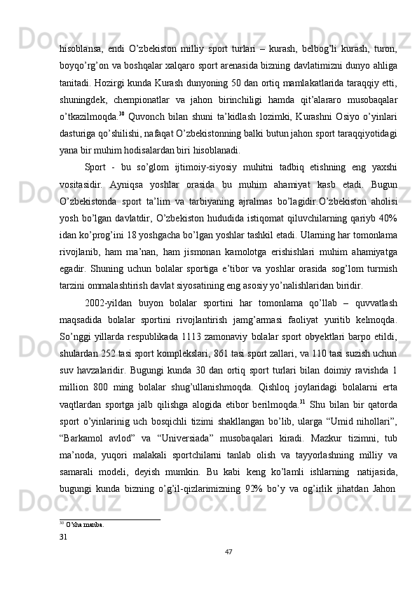 31  
47hisoblansa,   endi   O’zbekiston   milliy   sport   turlari   –   kurash,   belbog’li   kurash,   turon,
boyqo’rg’on va boshqalar xalqaro sport arenasida bizning davlatimizni dunyo ahliga
tanitadi. Hozirgi kunda Kurash dunyoning 50 dan ortiq mamlakatlarida taraqqiy etti,
shuningdek,   chempionatlar   va   jahon   birinchiligi   hamda   qit’alararo   musobaqalar
o’tkazilmoqda. 30
  Quvonch   bilan   shuni   ta’kidlash   lozimki,   Kurashni   Osiyo   o’yinlari
dasturiga qo’shilishi, nafaqat O’zbekistonning balki butun jahon sport taraqqiyotidagi
yana   bir muhim   hodisalardan biri   hisoblanadi.
Sport   -   bu   so’glom   ijtimoiy-siyosiy   muhitni   tadbiq   etishning   eng   yaxshi
vositasidir.   Ayniqsa   yoshlar   orasida   bu   muhim   ahamiyat   kasb   etadi.   Bugun
O’zbekistonda   sport   ta’lim   va   tarbiyaning   ajralmas   bo’lagidir.O’zbekiston   aholisi
yosh  bo’lgan  davlatdir,  O’zbekiston   hududida  istiqomat  qiluvchilarning  qariyb  40%
idan ko’prog’ini 18 yoshgacha bo’lgan yoshlar tashkil etadi. Ularning har tomonlama
rivojlanib,   ham   ma’nan,   ham   jismonan   kamolotga   erishishlari   muhim   ahamiyatga
egadir.   Shuning   uchun   bolalar   sportiga   e’tibor   va   yoshlar   orasida   sog’lom   turmish
tarzini   ommalashtirish   davlat   siyosatining   eng   asosiy   yo’nalishlaridan   biridir.
2002-yildan   buyon   bolalar   sportini   har   tomonlama   qo’llab   –   quvvatlash
maqsadida   bolalar   sportini   rivojlantirish   jamg’armasi   faoliyat   yuritib   kelmoqda.
So’nggi   yillarda   respublikada   1113   zamonaviy   bolalar   sport   obyektlari   barpo   etildi,
shulardan 252 tasi sport komplekslari, 861 tasi sport zallari, va 110 tasi suzish uchun
suv   havzalaridir.   Bugungi   kunda   30   dan   ortiq   sport   turlari   bilan   doimiy   ravishda   1
million   800   ming   bolalar   shug’ullanishmoqda.   Qishloq   joylaridagi   bolalarni   erta
vaqtlardan   sportga   jalb   qilishga   alogida   etibor   berilmoqda. 31
  Shu   bilan   bir   qatorda
sport   o’yinlarinig   uch   bosqichli   tizimi   shakllangan   bo’lib,   ularga   “Umid   nihollari”,
“Barkamol   avlod”   va   “Universiada”   musobaqalari   kiradi.   Mazkur   tizimni,   tub
ma’noda,   yuqori   malakali   sportchilarni   tanlab   olish   va   tayyorlashning   milliy   va
samarali   modeli,   deyish   mumkin.   Bu   kabi   keng   ko’lamli   ishlarning   natijasida,
bugungi   kunda   bizning   o’g’il-qizlarimizning   92%   bo’y   va   og’irlik   jihatdan   Jahon
30
  O’sha manba.