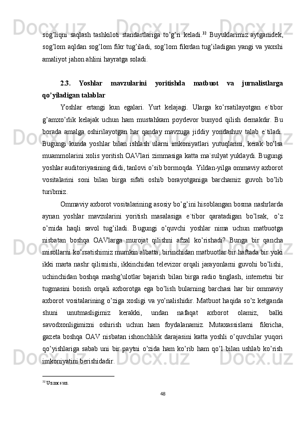 32
  Uz.mcs.uz.
48sog’liqni   saqlash   tashkiloti   standartlariga   to’g’ri   keladi. 32
  Buyuklarimiz   aytganidek,
sog’lom aqldan sog’lom fikr tug’iladi, sog’lom fikrdan tug’iladigan yangi va yaxshi
amaliyot jahon   ahlini   hayratga   soladi.
2.3. Yoshlar   mavzularini   yoritishda   matbuot   va   jurnalistlarga
qo’yiladigan   talablar
Yoshlar   ertangi   kun   egalari.   Yurt   kelajagi.   Ularga   ko’rsatilayotgan   e`tibor
g’amxo’rlik   kelajak   uchun   ham   mustahkam   poydevor   bunyod   qilish   demakdir.   Bu
borada   amalga   oshirilayotgan   har   qanday   mavzuga   jiddiy   yondashuv   talab   e`tiladi.
Bugungi   kunda   yoshlar   bilan   ishlash   ularni   imkoniyatlari   yutuqlarini,   kerak   bo’lsa
muammolarini xolis yoritish OAVlari zimmasiga katta ma`sulyat yuklaydi. Bugungi
yoshlar auditoriyasining didi, tanlovi o’sib bormoqda. Yildan-yilga ommaviy axborot
vositalarini   soni   bilan   birga   sifati   oshib   borayotganiga   barchamiz   guvoh   bo’lib
turibmiz.
Ommaviy axborot vositalarining asosiy bo’g’ini hisoblangan bosma nashrlarda
aynan   yoshlar   mavzularini   yoritish   masalasiga   e`tibor   qaratadigan   bo’lsak,   o’z
o’rnida   haqli   savol   tug’iladi.   Bugungi   o’quvchi   yoshlar   nima   uchun   matbuotga
nisbatan   boshqa   OAVlarga   murojat   qilishni   afzal   ko’rishadi?   Bunga   bir   qancha
misollarni ko’rsatishimiz mumkin albatta, birinchidan matbuotlar bir haftada bir yoki
ikki marta nashr  qilisnishi, ikkinchidan televizor orqali jarayonlarni guvohi bo’lishi,
uchinchidan   boshqa   mashg’ulotlar   bajarish   bilan   birga   radio   tinglash,   internetni   bir
tugmasini   bosish   orqali   axborotga   ega   bo’lish   bularning   barchasi   har   bir   ommaviy
axborot vositalarining o’ziga xosligi  va yo’nalishidir. Matbuot  haqida so’z ketganda
shuni   unutmasligimiz   kerakki,   undan   nafaqat   axborot   olamiz,   balki
savodxonligimizni   oshirish   uchun   ham   foydalanamiz.   Mutaxassislarni   fikricha,
gazeta   boshqa   OAV   nisbatan   ishonchlilik   darajasini   katta   yoshli   o’quvchilar   yuqori
qo’yishlariga   sabab   uni   bir   paytni   o’zida   ham   ko’rib   ham   qo’l   bilan   ushlab   ko’rish
imkoniyatini berishidadir. 