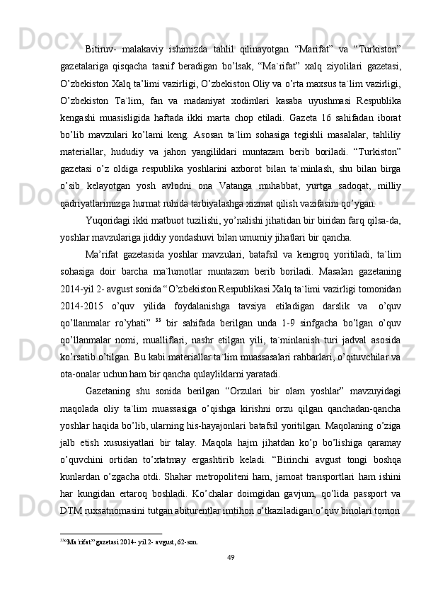 33
“Ma`rifat”   gazetasi   2014-   yil   2-   avgust,   62-son.
49Bitiruv-   malakaviy   ishimizda   tahlil   qilinayotgan   “Marifat”   va   “Turkiston”
gazetalariga   qisqacha   tasnif   beradigan   bo’lsak,   “Ma`rifat”   xalq   ziyolilari   gazetasi,
O’zbekiston Xalq ta’limi vazirligi, O’zbekiston Oliy va o’rta maxsus ta`lim vazirligi,
O’zbekiston   Ta`lim,   fan   va   madaniyat   xodimlari   kasaba   uyushmasi   Respublika
kengashi   muasisligida   haftada   ikki   marta   chop   etiladi.   Gazeta   16   sahifadan   iborat
bo’lib   mavzulari   ko’lami   keng.   Asosan   ta`lim   sohasiga   tegishli   masalalar,   tahliliy
materiallar,   hududiy   va   jahon   yangiliklari   muntazam   berib   boriladi.   “Turkiston”
gazetasi   o’z   oldiga   respublika   yoshlarini   axborot   bilan   ta`minlash,   shu   bilan   birga
o’sib   kelayotgan   yosh   avlodni   ona   Vatanga   muhabbat,   yurtga   sadoqat,   milliy
qadriyatlarimizga   hurmat   ruhida   tarbiyalashga   xizmat qilish   vazifasini   qo’ygan.
Yuqoridagi ikki matbuot tuzilishi, yo’nalishi jihatidan bir biridan farq qilsa-da,
yoshlar   mavzulariga   jiddiy   yondashuvi   bilan   umumiy   jihatlari bir   qancha.
Ma’rifat   gazetasida   yoshlar   mavzulari,   batafsil   va   kengroq   yoritiladi,   ta`lim
sohasiga   doir   barcha   ma`lumotlar   muntazam   berib   boriladi.   Masalan   gazetaning
2014-yil 2- avgust sonida “O’zbekiston Respublikasi Xalq ta`limi vazirligi tomonidan
2014-2015   o’quv   yilida   foydalanishga   tavsiya   etiladigan   darslik   va   o’quv
qo’llanmalar   ro’yhati”   33
  bir   sahifada   berilgan   unda   1-9   sinfgacha   bo’lgan   o’quv
qo’llanmalar   nomi,   mualliflari,   nashr   etilgan   yili,   ta`minlanish   turi   jadval   asosida
ko’rsatib o’tilgan. Bu kabi materiallar ta`lim muassasalari rahbarlari, o’qituvchilar va
ota-onalar   uchun   ham   bir   qancha qulayliklarni   yaratadi.
Gazetaning   shu   sonida   berilgan   “Orzulari   bir   olam   yoshlar”   mavzuyidagi
maqolada   oliy   ta`lim   muassasiga   o’qishga   kirishni   orzu   qilgan   qanchadan-qancha
yoshlar haqida bo’lib, ularning his-hayajonlari batafsil yoritilgan. Maqolaning o’ziga
jalb   etish   xususiyatlari   bir   talay.   Maqola   hajm   jihatdan   ko’p   bo’lishiga   qaramay
o’quvchini   ortidan   to’xtatmay   ergashtirib   keladi.   “Birinchi   avgust   tongi   boshqa
kunlardan   o’zgacha   otdi.   Shahar   metropoliteni   ham,   jamoat   transportlari   ham   ishini
har   kungidan   ertaroq   boshladi.   Ko’chalar   doimgidan   gavjum,   qo’lida   passport   va
DTM   ruxsatnomasini   tutgan   abiturentlar   imtihon   o’tkaziladigan   o’quv   binolari   tomon
