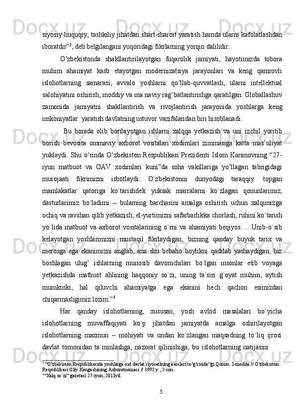 5siyosiy-huquqiy, tashkiliy jihatdan shart-sharoit yaratish hamda ularni kafolatlashdan
iboratdir” 2
,   deb belgilangani yuqoridagi   fikrlarning yorqin dalilidir.
O’zbekistonda   shakllantirilayotgan   fuqarolik   jamiyati,   hayotimizda   tobora
muhim   ahamiyat   kasb   etayotgan   modernizatsiya   jarayonlari   va   keng   qamrovli
islohotlarning   samarasi,   avvalo   yoshlarni   qo’llab-quvvatlash,   ularni   intellektual
salohiyatini oshirish, moddiy va ma`naviy rag’batlantirishga qaratilgan. Globallashuv
zamonida   jamiyatni   shakllantirish   va   rivojlantirish   jarayonida   yoshlarga   keng
imkoniyatlar   yaratish davlatning ustuvor   vazifalaridan   biri hisoblanadi.
Bu   borada   olib   borilayotgan   ishlarni   xalqqa   yetkazish   va   uni   izchil   yoritib
borish   bevosita   ommaviy   axborot   vositalari   xodimlari   zimmasiga   katta   mas’uliyat
yuklaydi. Shu o’rinda O‘zbekiston Respublikasi  Prezidenti  Islom  Karimovning “27-
iyun   matbuot   va   OAV   xodimlari   kuni”da   soha   vakillariga   yo’llagan   tabrigidagi
murojaati   fikrimizni   isbotlaydi:   O`zbekistonni   dunyodagi   taraqqiy   topgan
mamlakatlar   qatoriga   ko`tarishdek   yuksak   marralarni   ko`zlagan   qonunlarimiz,
dasturlarimiz   bo`ladimi   –   bularning   barchasini   amalga   oshirish   uchun   xalqimizga
ochiq va ravshan qilib yetkazish, el-yurtimizni safarbarlikka chorlash, ruhini ko`tarish
yo`lida   matbuot   va   axborot   vositalarining   o`rni   va   ahamiyati   beqiyos.   …Unib-o`sib
kelayotgan   yoshlarimizni   mustaqil   fikrlaydigan,   bizning   qanday   buyuk   tarix   va
merosga   ega   ekanimizni   anglab,   ana   shu   bebaho   boylikni   qadrlab   yashaydigan,   biz
boshlagan   ulug’   ishlarning   munosib   davomchilari   bo`lgan   insonlar   etib   voyaga
yetkazishda   matbuot   ahlining   haqqoniy   so`zi,   uning   ta`siri   g`oyat   muhim,   aytish
mumkinki,   hal   qiluvchi   ahamiyatga   ega   ekanini   hech   qachon   esimizdan
chiqarmasligimiz lozim.” 3
Har   qanday   islohotlarning,   xususan,   yosh   avlod   masalalari   bo`yicha
islohotlarning   muvaffaqiyati   ko`p   jihatdan   jamiyatda   amalga   oshirilayotgan
islohotlarning   mazmun   –   mohiyati   va   undan   ko`zlangan   maqsadning   to`liq   ijrosi
davlat   tomonidan   ta`minlashga,   nazorat   qilinishiga,   bu   islohotlarning   natijasini
2
 “O’zbekiston Respublikasida yoshlarga oid davlat siyosatining asoslari to’g’risida”gi Qonun. 1-modda // O’zbekiston
Respublikasi   Oliy   Kengashining   Axborotnomasi   //   1992   y., 2-son.
3
“Xalq   so`zi”   gazetasi   27-iyun,   2013yil.
