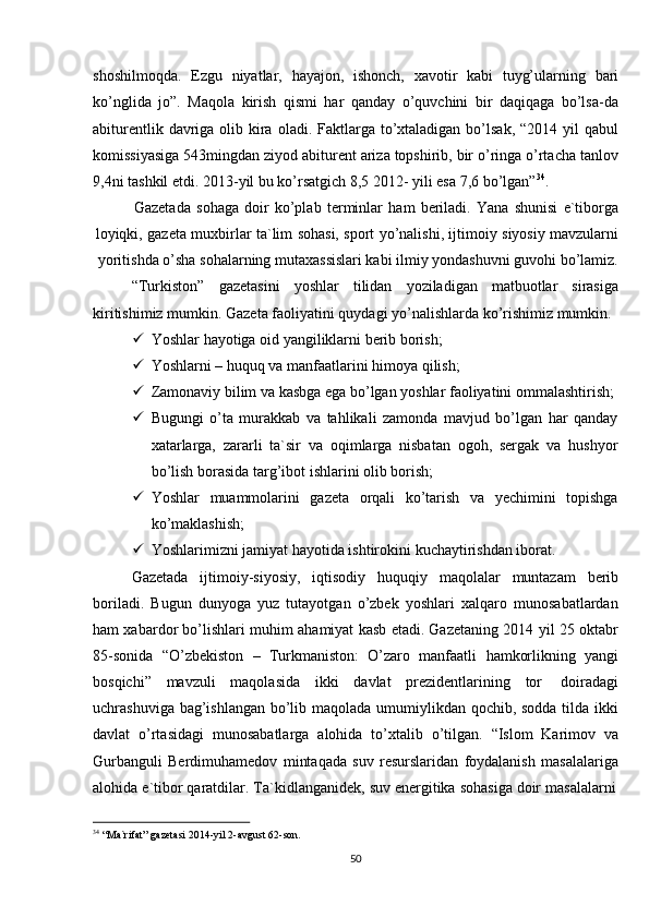 34
  “Ma`rifat”   gazetasi   2014-yil   2-avgust   62-son.
50shoshilmoqda.   Ezgu   niyatlar,   hayajon,   ishonch,   xavotir   kabi   tuyg’ularning   bari
ko’nglida   jo”.   Maqola   kirish   qismi   har   qanday   o’quvchini   bir   daqiqaga   bo’lsa-da
abiturentlik davriga olib kira  oladi. Faktlarga to’xtaladigan bo’lsak, “2014 yil  qabul
komissiyasiga 543mingdan ziyod abiturent ariza topshirib, bir o’ringa o’rtacha tanlov
9,4ni   tashkil   etdi. 2013-yil bu ko’rsatgich 8,5   2012-   yili esa   7,6   bo’lgan” 34
.
Gazetada   sohaga   doir   ko’plab   terminlar   ham   beriladi.   Yana   shunisi   e`tiborga
loyiqki,   gazeta   muxbirlar   ta`lim   sohasi,   sport   yo’nalishi,   ijtimoiy   siyosiy   mavzularni
yoritishda   o’sha sohalarning mutaxassislari kabi ilmiy yondashuvni guvohi bo’lamiz.
“Turkiston” gazetasini yoshlar tilidan yoziladigan matbuotlar sirasiga
kiritishimiz   mumkin.   Gazeta   faoliyatini   quydagi   yo’nalishlarda   ko’rishimiz   mumkin.
 Yoshlar   hayotiga   oid   yangiliklarni   berib   borish;
 Yoshlarni   –   huquq   va   manfaatlarini   himoya   qilish;
 Zamonaviy   bilim   va   kasbga   ega   bo’lgan   yoshlar   faoliyatini   ommalashtirish;
 Bugungi   o’ta   murakkab   va   tahlikali   zamonda   mavjud   bo’lgan   har   qanday
xatarlarga,   zararli   ta`sir   va   oqimlarga   nisbatan   ogoh,   sergak   va   hushyor
bo’lish borasida   targ’ibot   ishlarini   olib   borish;
 Yoshlar   muammolarini   gazeta   orqali   ko’tarish   va   yechimini   topishga
ko’maklashish;
 Yoshlarimizni   jamiyat   hayotida   ishtirokini   kuchaytirishdan   iborat.
Gazetada   ijtimoiy-siyosiy,   iqtisodiy   huquqiy   maqolalar   muntazam   berib
boriladi.   Bugun   dunyoga   yuz   tutayotgan   o’zbek   yoshlari   xalqaro   munosabatlardan
ham xabardor bo’lishlari muhim ahamiyat kasb etadi. Gazetaning 2014 yil 25 oktabr
85-sonida   “O’zbekiston   –   Turkmaniston:   O’zaro   manfaatli   hamkorlikning   yangi
bosqichi”   mavzuli   maqolasida   ikki   davlat   prezidentlarining   tor   doiradagi
uchrashuviga bag’ishlangan bo’lib maqolada umumiylikdan qochib, sodda tilda ikki
davlat   o’rtasidagi   munosabatlarga   alohida   to’xtalib   o’tilgan.   “Islom   Karimov   va
Gurbanguli   Berdimuhamedov   mintaqada   suv   resurslaridan   foydalanish   masalalariga
alohida   e`tibor   qaratdilar.   Ta`kidlanganidek,   suv   energitika   sohasiga   doir   masalalarni