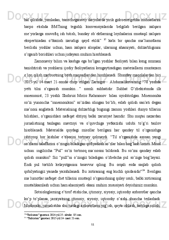 35
“Turkiston” gazetasi   2014-yil   25-   oktabr   85-son.
36
  “Turkiston”   gazetasi   2015-yil 14-   mart   21-son.
51hal qilishda, jumladan, transchegaraviy daryolarda yirik gidroenergetika inshoatlarini
barpo   etishda   BMTning   tegishli   konvensiyalarida   belgilab   berilgan   xalqaro
me`yorlarga   muvofiq   ish   tutish,   bunday   ob`ektlarning   loyihalarini   mustaqil   xalqaro
ekspertizadan   o’tkazish   zarurligi   qayd   etildi”   35
  kabi   bir   qancha   ma’lumotlarni
berilishi   yoshlar   uchun,   ham   xalqaro   aloqalar,   ularning   ahamiyati,   dolzarbliginini
o’rganib borishlari   uchun judayam   muhim   hisoblanadi.
Zamonaviy  bilim  va  kasbga  ega  bo’lgan  yoshlar  faoliyati   bilan  keng  ommani
tanishtirish va yoshlarni ijodiy faoliyatlarini kengaytiradigan materiallarni muntazam
e`lon qilish matbuotning bosh maqsadlaridan hisoblanadi. Shunday maqolalardan biri
2015-yil   14-mart   21-sonda   chop   etilgan   Zarnigor       Abdumalikovaning   “70   yoshda
yetti   tilni   o’rganish   mumkin…”   nomli   suhbatidir.   Suhbat   O’zbekistonda   ilk
mnemonist,   23   yoshli   Shohrux   Mirzo   Rahmonov   bilan   uyishtirilgan.   Mnemonika
so’zi   yunoncha   “mnemonikon”   so’zidan   olingan   bo’lib,   eslab   qolish   san’ati   degan
ma’noni   anglatadi.   Materialning   dolzarbligi   bugungi   zamon   yoshlari   dunyo   tillarini
bilishlari,   o’rganishlari   nafaqat   ehtiyoj   balki   zaruriyat   hamdir.   Shu   nuqtai   nazardan
jurnalistning   tanlagan   mavzuyi   va   o’quvchiga   yetkazishi   uslubi   to’g’ri   tanlov
hisoblanadi.   Materialda   quydagi   misollar   berilgani   har   qanday   til   o’rganishga
ishtiyoqi   bor   kishilar   e`tiborini   tortmay   qolmaydi.   “Til   o’rganishda   asosan   yangi
so’zlarni talaffuzini o’zingiz biladigan qofiyadosh so’zlar bilan bog’lash lozim. Misol
uchun:   ingilizcha   “Pul”   so’zi   tortmoq   ma`nosini   bildiradi.   Bu   so’zni   qanday   eslab
qolish   mumkin?   Siz   “pull”ni   o’zingiz   biladigan   o’zbekcha   pul   so’ziga   bog’laysiz.
Endi   pul   tortilib   kelayotganini   tasavvur   qiling.   Bu   orqali   esda   saqlab   qolish
qobilyatingiz   yanada   yaxshilanadi.   Bu   xotiraning   eng   kuchli   qoidasidir” 36
.   Berilgan
ma`lumotlar nafaqat chet tillarini mustaqil o’rganishning qulay usuli, balki xotiraning
mustahkamlash   uchun   ham   ahamiyatli   ekani   muhim   xususiyati   deyishimiz   mumkin.
Sotsiologlarning e’tirof etishicha, ijtimoiy, siyosiy, iqtisodiy axborotlar qancha
ko‘p   to‘plansa,   jamiyatning   ijtimoiy,   siyosiy,   iqtisodiy   o‘sishi   shuncha   tezlashadi.
Modomiki, jurnalistika   shu   turdagi   axborotlarni   yig‘ish,   qayta   ishlash,   tartibga   solish,