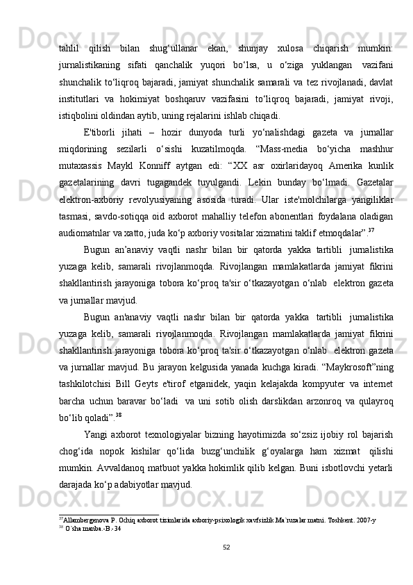 52tahlil   qilish   bilan   shug‘ullanar   ekan,   shunjay   xulosa   chiqarish   mumkin:
jurnalistikaning   sifati   qanchalik   yuqori   bo‘lsa,   u   o‘ziga   yuklangan   vazifani
shunchalik   to‘liqroq  bajaradi,   jamiyat   shunchalik   samarali   va   tez   rivojlanadi,   davlat
institutlari   va   hokimiyat   boshqaruv   vazifasini   to‘liqroq   bajaradi,   jamiyat   rivoji,
istiqbolini oldindan aytib,   uning   rejalarini   ishlab chiqadi.
E'tiborli   jihati   –   hozir   dunyoda   turli   yo‘nalishdagi   gazeta   va   jurnallar
miqdorining   sezilarli   o‘sishi   kuzatilmoqda.   “Mass-media   bo‘yicha   mashhur
mutaxassis   Maykl   Konniff   aytgan   edi:   “XX   asr   oxirlaridayoq   Amerika   kunlik
gazetalarining   davri   tugagandek   tuyulgandi.   Lekin   bunday   bo‘lmadi.   Gazetalar
elektron-axboriy   revolyusiyaning   asosida   turadi.   Ular   iste'molchilarga   yangiliklar
tasmasi,   savdo-sotiqqa   oid   axborot   mahalliy   telefon   abonentlari   foydalana   oladigan
audiomatnlar   va   xatto,   juda   ko‘p   axboriy   vositalar   xizmatini taklif   etmoqdalar”. 37
Bugun   an’anaviy   vaqtli   nashr   bilan   bir   qatorda   yakka   tartibli   jurnalistika
yuzaga   kelib,   samarali   rivojlanmoqda.   Rivojlangan   mamlakatlarda   jamiyat   fikrini
shakllantirish   jarayoniga   tobora  ko‘proq  ta'sir   o‘tkazayotgan   o‘nlab   elektron  gazeta
va   jurnallar mavjud.
Bugun   an'anaviy   vaqtli   nashr   bilan   bir   qatorda   yakka   tartibli   jurnalistika
yuzaga   kelib,   samarali   rivojlanmoqda.   Rivojlangan   mamlakatlarda   jamiyat   fikrini
shakllantirish   jarayoniga   tobora  ko‘proq  ta'sir   o‘tkazayotgan   o‘nlab   elektron  gazeta
va  jurnallar  mavjud.  Bu   jarayon  kelgusida  yanada   kuchga  kiradi.   “Maykrosoft”ning
tashkilotchisi   Bill   Geyts   e'tirof   etganidek,   yaqin   kelajakda   kompyuter   va   internet
barcha   uchun   baravar   bo‘ladi   va   uni   sotib   olish   darslikdan   arzonroq   va   qulayroq
bo‘lib   qoladi”. 38
Yangi   axborot   texnologiyalar   bizning   hayotimizda   so‘zsiz   ijobiy   rol   bajarish
chog‘ida   nopok   kishilar   qo‘lida   buzg‘unchilik   g‘oyalarga   ham   xizmat   qilishi
mumkin. Avvaldanoq matbuot yakka hokimlik qilib kelgan. Buni isbotlovchi yetarli
darajada   ko‘p   adabiyotlar mavjud.
37
Allambergenova   P.   Ochiq   axborot   tizimlarida   axboriy-psixologik   xavfsizlik.Ma`ruzalar   matni.   Toshkent.   2007-y
38
  O`sha   manba.-B.-34