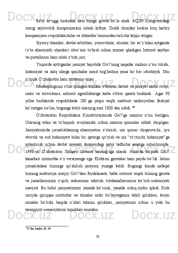 53Ba'zi   so‘nggi   hodisalar   ham   bunga   guvoh   bo‘la   oladi.   AQSH   Kongressidagi
oxirgi   saylovoldi   kompaniyasini   eslash   kifoya.   Xuddi   shunday   hodisa   Iroq   harbiy
kompaniyasi-respublikachilar   va   dokratlar   tomonidan   turlicha   talqin   etilgan.
Siyosiy shaxslar, davlat arboblari, yozuvchilar, olimlar, bir so‘z bilan aytganda
(o‘ta   ahamiyatli   shaxslar)   obro‘sini   to‘kish   uchun   xizmat   qiladigan   Internet   saytlari
va   portallarini   ham   eslab   o‘tish   joiz.
Yuqorida aytilganlar  jamiyat  hayotida OAVning naqadar muhim  o‘rin tutishi,
hokimiyat   va   xalq   ularga   qanchalar   umid   bog‘lashini   yana   bir   bor   isbotlaydi.   Shu
o‘rinda   O‘zbekiston   ham   mustasno   emas.
Mustaqilligimiz e'lon qilingan kundan e'tiboran davlat va jamiyat nashr rivoji,
radio   va   televidenie,   axborot   agentliklariga   katta   e'tibor   qarata   boshladi.   Agar   90
yillar   boshlarida   respublikada   200   ga   yaqin   vaqtli   matbuot   nashriyotlari   faoliyat
ko‘rsatgan bo‘lsa,   bugunga   kelib   ularning   soni 1000   dan   oshdi.   39
O‘zbekiston   Respublikasi   Konstitutsiyasida   OAVga   maxsus   o‘rin   berilgan.
Ularning   erkin   va   to‘laqonli   rivojlanishi   uchun   maxsus   qonunlar   ishlab   chiqilgan.
Jamiyatimizda   jurnalistikaning   ahamiyatini   o‘stirish,   uni   qonun   chiqaruvichi,   ijro
etuvchi  va  sud  hokimiyati  bilan  bir   qatorga qo‘yish  va uni   “to‘rtinchi  hokimiyat”ga
aylantirish   uchun   davlat   siyosati   darajasidagi   qator   tadbirlar   amalga   oshirilmoqda.
1996-yil   O‘zbekiston   Xalqaro   Internet   tarmog‘iga   ulandi.   Hozirda   ko‘plab   OAV
kanallari internetda o‘z versiyasiga ega. Elektron gazetalar ham paydo bo‘ldi. Jahon
jurnalistikasi   tizimiga   qo‘shilish   jarayoni   yuzaga   keldi.   Bugungi   kunda   nafaqat
bizning   auditoriya   xorijiy   OAVdan   foydalanadi,   balki   internet   orqali   bizning   gazeta
va   jurnallarimizni   o‘qish,   radiomizni   eshitish,   telekanallarimizni   ko‘rish   imkoniyati
mavjud.   Bu   holat   jamiyatimizni   yanada   ko‘rimli,   yanada   ochiq-oydin   qiladi.   Endi
xorijda   qiziqqan   institutlar   va   doiralar   sodir   bo‘layotganini   tahlil   qilishlari,   keyin
nimalar   bo‘lishi   haqida   o‘zlari   tahmin   qilishlari,   jamiyatimiz   uchun   u   yoki   bu
taraqqiyot ssenariylarini   tuzishlari mumkin.
39
O’sha   banba.-B.-39.