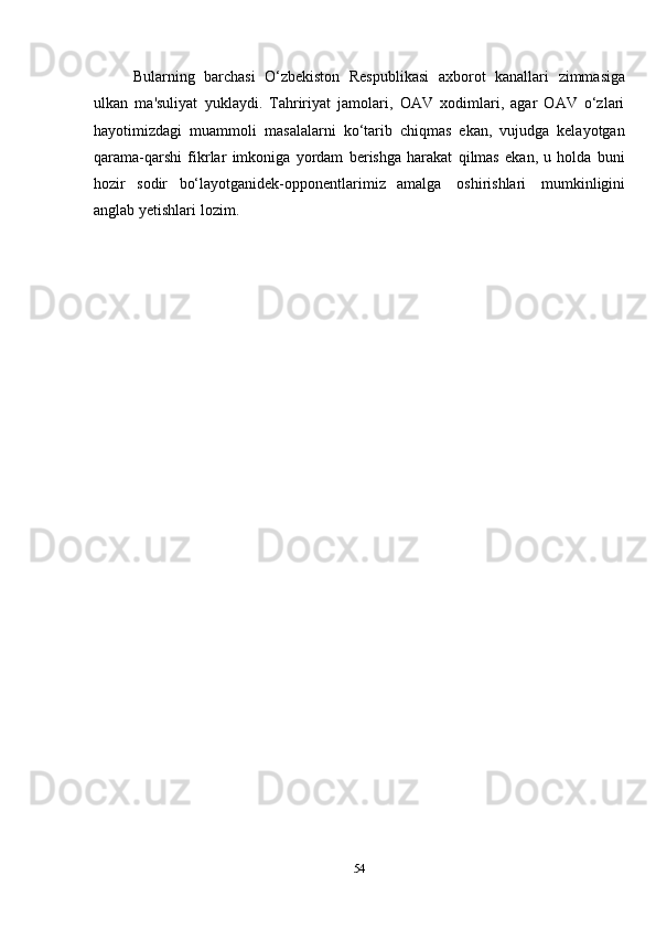 54Bularning   barchasi   O‘zbekiston   Respublikasi   axborot   kanallari   zimmasiga
ulkan   ma'suliyat   yuklaydi.   Tahririyat   jamolari,   OAV   xodimlari,   agar   OAV   o‘zlari
hayotimizdagi   muammoli   masalalarni   ko‘tarib   chiqmas   ekan,   vujudga   kelayotgan
qarama-qarshi   fikrlar   imkoniga   yordam   berishga   harakat   qilmas   ekan,   u   holda   buni
hozir   sodir   bo‘layotganidek-opponentlarimiz   amalga   oshirishlari   mumkinligini
anglab yetishlari   lozim.