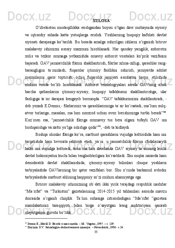 55XULOSA
O’zbekiston   mustaqillikka   erishgandan   buyon   o’tgan   davr   mobaynida   siyosiy
va   iqtisodiy   sohada   katta   yutuqlarga   erishdi.   Yoshlarning   huquqiy   kafolati   davlat
siyosati  darajasiga ko’tarildi. Bu borada amalga oshirilgan ishlarni  o’rganish bitiruv
malakaviy   ishimizni   asosiy   mazmuni   hisoblanadi.   Har   qanday   yangilik,   axborotni
xolis   va   tezkor   ommaga   yetkazishda   omaviy   axborot   vositalari   ko’prik   vazifasini
bajaradi. OAV jamoatchilik fikrini shakllantirish, fikrlar xilma-xilligi, qarashlar rang-
barangligini   ta`minlash,   fuqarolar   ijtimoiy   faollikni   oshirish,   jamiyatda   adolat
mezonlarini   qaror   toptirish,   ochiq   fuqarolik   jamiyati   asoslarini   barpo   etilishida
muhim   vosita   bo’lib   hisoblanadi.   Axborot   texnologiyalari   asrida   OAVning   aholi
barcha   qatlamlarini   ijtimoiy-siyosiy,   huquqiy   tafakkurini   shakllantirishga,   ular
faoligiga   ta`sir   darajasi   kengayib   bormoqda.   “OAV   tafakkurimizni   shakllantiradi,   -
deb yozadi E.Dennis,- fikrlarimiz va qarashlarimizga ta`sir ko’rsatadi, ma’lum xulq-
atvor   turlariga,   masalan,   ma`lum   nomzod   uchun   ovoz   berishimizga   turtki   beradi” 40
.
Kuz`men   esa,   “jamoatchilik   fikriga   ommaviy   tus   bera   olgani   tufayli   OAV   uni
boshqarishga   va   xatto yo’lga   solishga   qodir” 41
,   -deb ta`kidlaydi.
Boshqa olimlar fikriga ko’ra, matbuot qarashlarni vujudga keltirishda ham uni
tarqatishda   ham   bevosita   ishtirok   etadi,   ya`ni   u   jamoatchilik   fikrini   ifodalamaydi
balki   uni   vujudga   keltiradi,   tarix   ma`lum   davrlarida   OAV   siyosiy   ta`sirining   kuchi
davlat hokimiyatini kuchi bilan tenglashtirilgani ko’rsatiladi. Shu nuqtai nazarda ham
demokratik   davlat   shakllanishida,   ijtimoiy-siyosiy   bilimlari   chuqur   yoshlarni
tarbiyalashda   OAVlarining   bir   qator   vazifalari   bor.   Shu   o’rinda   barkamol   avlodni
tarbiyalashda   matbuot ahlining   haqqoniy   so’zi muhim   ahamiyatga   ega.
Bitiruv   malakaviy   ishimizning   ob`ekti   ikki   yirik   terajdagi   respublik   nashrlar
“Ma`rifat”   va   “Turkiston”   gazetalarining   2014-2015   yil   tahlamlari   asosida   mavzu
doirasida   o’rganib   chiqdik.   Ta`lim   sohasiga   ixtisoslashgan   “Ma’rifat   ”gazetasi
mamlakatimiz   taraqqiyoti   bilan   birga   o’sayotgan   keng   auditoriyani   qamrab
olayotganini guvohi   bo’ldik.
40
  Dennis   E.,   Merill   D.   Besede   o mass-media. –   M.:   Vagrius,   1997.   – s.   139.
41
  Kuz`min   O.V.   Sotsiologiya   obshestvennovo mneniya.   –   Novosibirsk,   1996.-   s.34.