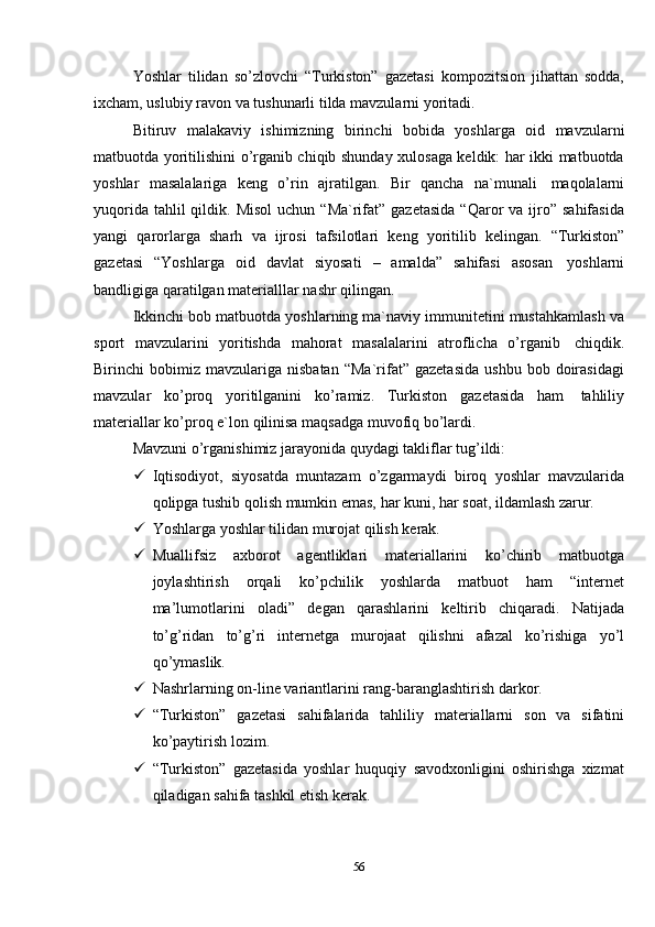56Yoshlar   tilidan   so’zlovchi   “Turkiston”   gazetasi   kompozitsion   jihattan   sodda,
ixcham,   uslubiy   ravon   va   tushunarli tilda   mavzularni yoritadi.
Bitiruv   malakaviy   ishimizning   birinchi   bobida   yoshlarga   oid   mavzularni
matbuotda yoritilishini o’rganib chiqib shunday xulosaga keldik: har ikki matbuotda
yoshlar   masalalariga   keng   o’rin   ajratilgan.   Bir   qancha   na`munali   maqolalarni
yuqorida  tahlil  qildik.  Misol   uchun  “Ma`rifat”  gazetasida  “Qaror   va ijro” sahifasida
yangi   qarorlarga   sharh   va   ijrosi   tafsilotlari   keng   yoritilib   kelingan.   “Turkiston”
gazetasi   “Yoshlarga   oid   davlat   siyosati   –   amalda”   sahifasi   asosan   yoshlarni
bandligiga   qaratilgan   materialllar   nashr   qilingan.
Ikkinchi bob matbuotda yoshlarning ma`naviy immunitetini mustahkamlash va
sport   mavzularini   yoritishda   mahorat   masalalarini   atroflicha   o’rganib   chiqdik.
Birinchi   bobimiz   mavzulariga   nisbatan   “Ma`rifat”   gazetasida   ushbu   bob   doirasidagi
mavzular   ko’proq   yoritilganini   ko’ramiz.   Turkiston   gazetasida   ham   tahliliy
materiallar   ko’proq e`lon   qilinisa   maqsadga   muvofiq bo’lardi.
Mavzuni   o’rganishimiz   jarayonida   quydagi   takliflar   tug’ildi:
 Iqtisodiyot,   siyosatda   muntazam   o’zgarmaydi   biroq   yoshlar   mavzularida
qolipga   tushib qolish   mumkin emas,   har   kuni,   har   soat,   ildamlash zarur.
 Yoshlarga   yoshlar   tilidan   murojat   qilish   kerak.
 Muallifsiz   axborot   agentliklari   materiallarini   ko’chirib   matbuotga
joylashtirish   orqali   ko’pchilik   yoshlarda   matbuot   ham   “internet
ma’lumotlarini   oladi”   degan   qarashlarini   keltirib   chiqaradi.   Natijada
to’g’ridan   to’g’ri   internetga   murojaat   qilishni   afazal   ko’rishiga   yo’l
qo’ymaslik.
 Nashrlarning   on-line   variantlarini   rang-baranglashtirish   darkor.
 “Turkiston”   gazetasi   sahifalarida   tahliliy   materiallarni   son   va   sifatini
ko’paytirish   lozim.
 “Turkiston”   gazetasida   yoshlar   huquqiy   savodxonligini   oshirishga   xizmat
qiladigan sahifa tashkil   etish   kerak.